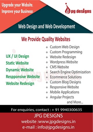 S1
UpgradeyourWebsite,
ImproveyourBusiness!
WebDesignandWebDevelopment
UX / UI Design
Static Website
Dynamic Website
Respponsive Website
Website Redesign
 CustomWeb Design
 Custom Programming
 Website Redesign
 WordpressWebsite
 CMSWebsite
 Search Engine Optimization
 Ecommerce Solutions
 Custom Blog Designs
 ResponsiveWebsite
 Mobile Applications
 Angular Projects
and More...
For enquiries, contact : + 91 9940300635
WeProvideQualityWebsites
JPG DESIGNS
website :www.jpgdesigns.in
e-mail : info@jpgdesigns.in
 