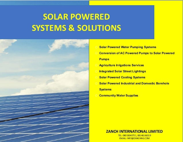 o Solar Powered Water Pumping Systems
o Conversion of AC Powered Pumps to Solar Powered
Pumps
o Agriculture Irrigations Services
o Integrated Solar Street Lightings
o Solar Powered Cooling Systems
o Solar Powered Industrial and Domestic Borehole
Systems
o Community Water Supplies
ZANCH INTERNATIONAL LIMITED
TEL: 08033040751, 08146166319
EMAIL: INFO@ZANCHNG.COM
SOLAR POWERED
SYSTEMS & SOLUTIONS
 