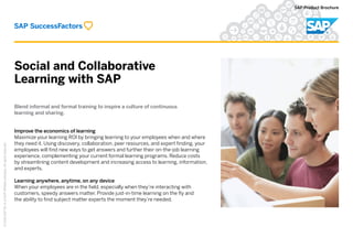 Social and Collaborative
Learning with SAP
©2016SAPSEoranSAPaffiliatecompany.Allrightsreserved.
SAP Product Brochure
Blend informal and formal training to inspire a culture of continuous
learning and sharing.
Improve the economics of learning
Maximize your learning ROI by bringing learning to your employees when and where
they need it. Using discovery, collaboration, peer resources, and expert finding, your
employees will find new ways to get answers and further their on-the-job learning
experience, complementing your current formal learning programs. Reduce costs
by streamlining content development and increasing access to learning, information,
and experts.
Learning anywhere, anytime, on any device
When your employees are in the field, especially when they’re interacting with
customers, speedy answers matter. Provide just-in-time learning on the fly and
the ability to find subject matter experts the moment they’re needed.
 