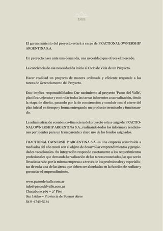 El gerenciamiento del proyecto estará a cargo de FRACTIONAL OWNERSHIP
ARGENTINA S.A.


Un proyecto nace ante una demanda, una necesidad que ofrece el mercado.


La conciencia de esa necesidad da inicio al Ciclo de Vida de un Proyecto.


Hacer realidad un proyecto de manera ordenada y eficiente responde a las
tareas de Gerenciamento del Proyecto.


Esto implica responsabilidades: Dar nacimiento al proyecto ‘Pasos del Valle’,
planificar, ejecutar y controlar todas las tareas inherentes a su realización, desde
la etapa de diseño, pasando por la de construcción y concluir con el cierre del
plan inicial en tiempo y forma entregando un producto terminado y funcionan-
do.


La administración económico-financiera del proyecto esta a cargo de FRACTIO-
NAL OWNERSHIP ARGENTINA S.A., realizando todos los informes y rendicio-
nes pertinentes para un transparente y claro uso de los fondos asignados.


FRACTIONAL OWNERSHIP ARGENTINA S.A. es una empresa constituida a
mediados del año 2008 con el objeto de desarrollar emprendimientos y propie-
dades vacacionales. Su integración responde exactamente a los requerimientos
profesionales que demanda la realización de las tareas enunciadas, las que serán
llevadas a cabo por la misma empresa o a través de los profesionales y especialis-
tas de cada una de las áreas que deben ser abordadas en la función de realizar y
gerenciar el emprendimiento.


www.pasosdelvalle.com.ar
info@pasosdelvalle.com.ar
Chacabuco 469 – 2° Piso
San Isidro – Provincia de Buenos Aires
5411-4742-5214
 