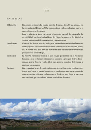 MASTERPLAN


El Proyecto   El proyecto se desarrolla en una fracción de campo de 1487 has ubicado en
              las cercanías del Dique La Viña, compuesto de valles, quebradas, sierras y
              cauces de arroyos de verano.
              Para el diseño se tuvo en cuenta el entorno natural, la topografía, la
              accesibilidad, las vistas hacia el Lago del Dique, la presencia del Rio de los
              Sauces, las cuencas hídricas existentes y asoleamiento.
Las Chacras   El sector de Chacras se ubica en la parte norte del campo debido a la variac-
              ión topográfica de los caminos existentes y la ubicación del casco de estan-
              cia. A su vez toda esta área se encuentra más elevada teniendo visuales
              jerarquizadas hacia el Lago.
La Reserva    La Reserva Natural se ubica en el lado sur, ya que colinda con el Río de los
              Sauces y a es el sector con más recursos naturales a proteger. El área deter-
              minada por la Reserva resulta ideal para generar circuitos de trekking a
              partir de los senderos.
Caminos       Con respecto a la red de caminos internos, se reutilizarán los caminos exis-
              tentes para lograr el menor impacto en el ecosistema. A su vez se generarán
              nuevos caminos ubicados en las cumbres de sierra para llegar a las áreas
              este y sudeste, procurando un menor movimiento de tierra.
 