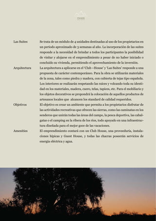 Las Suites     Se trata de un módulo de 4 unidades destinadas al uso de los propietarios en
               un período aproximado de 3 semanas al año. La incorporación de las suites
               responde a la necesidad de brindar a todos los participantes la posibilidad
               de visitar y alojarse en el emprendimiento a pesar de no haber iniciado o
               concluido su vivienda, permitiendo el aprovechamiento de la inversión.
Arquitectura   La arquitectura a aplicarse en el ‘Club –House’ y ‘Las Suites’ responde a una
               propuesta de carácter contemporáneo. Para la obra se utilizarán materiales
               de la zona, tales como piedra y madera, con cubierta de tejas tipo española.
               Los interiores se realizarán respetando las raíces y volcando toda su identi-
               dad en los materiales, madera, cuero, telas, tapices, etc. Para el mobiliario y
               los objetos decorativos se propondrá la colocación de aquellos productos de
               artesanos locales que alcancen los standard de calidad requeridos.
Objetivos      El objetivo es crear un ambiente que permita a los propietarios disfrutar de
               las actividades recreativas que ofrecen las sierras, como las caminatas en los
               senderos que unirán todas las áreas del campo, la pesca deportiva, las cabal-
               gatas o el camping en la ribera de los ríos, todo apoyado en una infraestruc-
               tura diseñada para el mejor goce de las vacaciones.
Amenities      El emprendimiento contará con un Club House, una proveeduría, instala-
               ciones hípicas y Guest House, y todas las chacras poseerán servicios de
               energía eléctrica y agua.
 