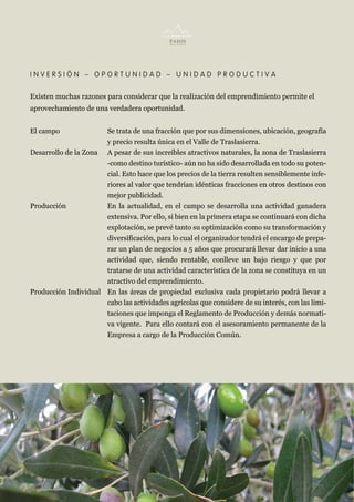INVERSIÓN – OPORTUNIDAD – UNIDAD PRODUCTIVA


Existen muchas razones para considerar que la realización del emprendimiento permite el
aprovechamiento de una verdadera oportunidad.


El campo              Se trata de una fracción que por sus dimensiones, ubicación, geografía
                      y precio resulta única en el Valle de Traslasierra.
Desarrollo de la Zona A pesar de sus increíbles atractivos naturales, la zona de Traslasierra
                      -como destino turístico- aún no ha sido desarrollada en todo su poten-
                      cial. Esto hace que los precios de la tierra resulten sensiblemente infe-
                      riores al valor que tendrían idénticas fracciones en otros destinos con
                      mejor publicidad.
Producción            En la actualidad, en el campo se desarrolla una actividad ganadera
                      extensiva. Por ello, si bien en la primera etapa se continuará con dicha
                      explotación, se prevé tanto su optimización como su transformación y
                      diversificación, para lo cual el organizador tendrá el encargo de prepa-
                      rar un plan de negocios a 5 años que procurará llevar dar inicio a una
                      actividad que, siendo rentable, conlleve un bajo riesgo y que por
                      tratarse de una actividad característica de la zona se constituya en un
                      atractivo del emprendimiento.
Producción Individual En las áreas de propiedad exclusiva cada propietario podrá llevar a
                      cabo las actividades agrícolas que considere de su interés, con las limi-
                      taciones que imponga el Reglamento de Producción y demás normati-
                      va vigente. Para ello contará con el asesoramiento permanente de la
                      Empresa a cargo de la Producción Común.
 