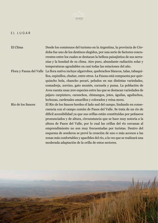 EL LUGAR



El Clima                Desde los comienzos del turismo en la Argentina, la provincia de Cór-
                        doba fue uno de los destinos elegidos, por una serie de factores concu-
                        rrentes entre los cuales se destacan la belleza paisajística de sus serra-
                        nías y la bondad de su clima. Aire puro, abundante radiación solar y
                        temperaturas agradables en casi todas las estaciones del año.
Flora y Fauna del Valle La flora nativa incluye algarrobos, quebrachos blancos, talas, tabaqui-
                        llos, espinillos, chañar, entre otros. La Fauna está compuesta por quir-
                        quincho bola, chancho pecarí, peludos en sus distintas variedades,
                        comadreja, zorrino, gato montés, corzuela y puma. La población de
                        Aves cuenta unas 200 especies entre las que se destacan variedades de
                        pájaro carpintero, caranchos, chimangos, jotes, águilas, aguiluchos,
                        lechuzas, cardenales amarillos y colorados y reina mora.
Río de los Sauces       El Río de los Sauces bordea el lado sud del campo, lindando en conse-
                        cuencia con el campo común de Pasos del Valle. Se trata de un río de
                        difícil accesibilidad ya que sus orillas están constituidas por peñascos
                        pronunciados y de altura, circunstancia que se hace muy notoria a la
                        altura de Pasos del Valle, por lo cual las orillas del río cercanas al
                        emprendimiento no son muy frecuentadas por turistas. Dentro del
                        esquema de senderos se prevé la creación de uno o más accesos a las
                        zonas más confortables y apacibles del río, a la vez que se realizará una
                        moderada adaptación de la orilla de estos sectores.
 