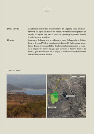 Dique La Viña   El Campo se encuentra a escasos metros del Dique La Viña. En él des-
                embocan las aguas del Río de los Sauces, cubriendo una superficie de
                1050 ha. El lago es apto para la pesca del pejerrey y la práctica de todo
                tipo de deportes acuáticos.
El Agua         A contrario de lo que ocurre en la mayor parte de la provincia de Cór-
                doba, el área del Valle y especialmente Pasos del Valle poseen abun-
                dancia de este recurso, debido a dos factores fundamentales: la cerca-
                nía al Dique y los cursos de agua que nacen en la Reserva Hídrica de
                Achala, que desembocan en el Dique y mantienen constantemente
                abastecido el recurso hídrico.




UBICACIÓN
 