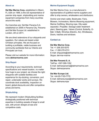 About us                                          Marine Equipment Supply

Del Mar Marine Corp. established in Miami,        Del Mar Marine Corp. is a manufacturer’s
FL USA on 1999, is the US representative of       representative of qualified marine suppliers and
premier ship repair, shipbuilding and marine      offer to ship owners, wholesalers and distributors:
equipment companies from many countries           Anchor and chain cable, Bowtruster, Fans,
around the world.                                 Blowers, Incinerators, Marine lifesaving equipment,
                                                  Marine Outfitting, Mooring rope, Oily water
Our branches are: Del Mar Panama S.A.
                                                  separator, Propeller, Sewage water treatment
established on 2006 in Panama City, Panama
                                                  plant, Steering gear, Valves (Control, Butterfly, O-
and Del Mar Europe Ltd. established in
                                                  Ball, V-Ball), Winches (Electric, Air), Windlasses,
London, UK on 2011.
                                                  Doors, hatches and windows
We are direct extensions of our shipyards and
suppliers. Our values are based under             Contact us
Christian principles. We are focused on
building a profitable, viable business and        Del Mar Marine Corp.
community worldwide that our Clients and          Tel: +1 206 203 6270
Principals can trust.                             Fax: +1 206 279 4731
                                                  E-mail: shipyards@delmarmarine.com
Please visit our website for more information:    Skype: del-mar-marine
www.delmarmarine.com
                                                  Del Mar Panamá S. A.
Ship Repair                                       Tel/Fax: +507-399-1352
                                                  E-mail: delmarpanama@delmarmarine.com
According to your requirements, technical
                                                  Skype: delmarpanama
specifications and vessel location, no matter
how huge is your project, we choose the right
                                                  Del Mar Europe Ltd.
shipyards with suitable facilities and
                                                  Tel: +44-20-7193-7770
experience for dry-docking, conversion, port
                                                  E-mail: delmareurope@delmarmarine.com
repair, underwater works and surveys. We
                                                  Skype: delmareurope
coordinate dock availability, inspection on
board, global discounts and offer competitive
prices and terms.

Shipbuilding

We represent modern Shipbuilding facilities
strategically positioned with technical
expertise in building vessels of large to small
size, with proven designs at sea and
competitive costs.
 