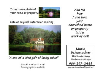 I can turn a photo of your home or property :   Into an original watercolor painting “ A one-of-a-kind gift of lasing value!” Sizes  8” x 10 ” or  11” x 14” Framing options available Ask me  how  I can turn  your  cherished home or property  into a  work of art ! Maria Schumacher BFA Interior Design Frankenmuth, Michigan 989-297-0425 [email_address] 