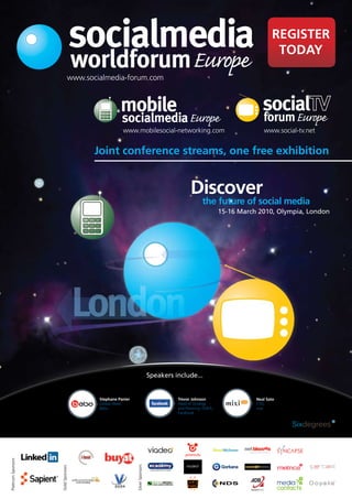 socialmedia                                                                               REGISTER
                                                                                                                               TODAY
                                    worldforum Europe
                                www.socialmedia-forum.com



                                                  mobile                                                                  forum Europe
                                                   socialmedia Europe
                                                   www.mobilesocial-networking.com                                        www.social-tv.net


                                       Joint conference streams, one free exhibition


                                                                                            Discover
                                                                                                   the future of social media
                                                                                                            15-16 March 2010, Olympia, London




                                                                            Speakers include...


                                        Stephane Panier                               Trevor Johnson                   Neal Sato
                                        Global Head,                                  Head of Strategy                 CTO,
                                        Bebo                                          and Planning, EMEA,              mixi
                                                                                      Facebook
Platinum Sponsors




                                                          Silver Sponsors
                    Gold Sponsors




                                                                                                                                         international
 
