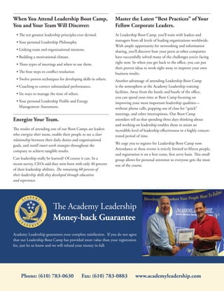 When You Attend Leadership Boot Camp,                           Master the Latest “Best Practices” of Your
You and Your Team Will Discover:                                Fellow Corporate Leaders.
  • The ten greatest leadership principles ever devised.        At Leadership Boot Camp, you’ll train with leaders and
  • Your personal Leadership Philosophy.                        managers from all levels of leading organizations worldwide.
                                                                With ample opportunity for networking and information
  • Linking team and organizational missions.                   sharing, you’ll discover how your peers at other companies
  • Building a motivational climate.                            have successfully solved many of the challenges you’re facing
  • Three types of meetings and when to use them.               right now. So when you get back to the office, you can put
                                                                their proven ideas to work right away to improve your own
  • The four steps to conflict resolution                       business results.
  • Twelve proven techniques for developing skills in others.   Another advantage of attending Leadership Boot Camp
  • Coaching to correct substandard performance.                is the atmosphere at the Academy Leadership training
  • Six ways to manage the time of others.                      facilities. Away from the hustle and bustle of the office,
                                                                you can spend your time at Boot Camp focusing on
  • Your personal Leadership Profile and Energy                 improving your most important leadership qualities—
    Management Assessment.                                      without phone calls, popping out of class for “quick”
                                                                meetings, and other interruptions. Our Boot Camp
Energize Your Team.                                             attendees tell us that spending three days thinking about
                                                                and working on leadership enables them to attain an
The results of attending one of our Boot Camps are leaders      incredible level of leadership effectiveness in a highly concen-
who energize their teams, enable their people to see a clear    trated period of time.
relationship between their daily duties and organizational
                                                                We urge you to register for Leadership Boot Camp now.
goals, and instill smart work strategies throughout the
                                                                Attendance at these events is strictly limited to fifteen people,
company to achieve tangible results.
                                                                and registration is on a first come, first serve basis. This small
Can leadership really be learned? Of course it can. In a        group allows for personal attention so everyone gets the most
recent survey, CEOs said they were born with only 40 percent    out of the course.
of their leadership abilities. The remaining 60 percent of
their leadership skills they developed through education
and experience.




                          The Academy Leadership
                          Money-back Guarantee
Academy Leadership guarantees your complete satisfaction. If you do not agree
that our Leadership Boot Camp has provided more value than your registration
fee, just let us know and we will refund your money in full.




     Phone: (610) 783-0630                   Fax: (610) 783-0883             www.academyleadership.com
 
