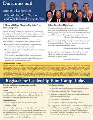 Don’t miss out!
Academy Leadership:
Who We Are, What We Do,
 and Why It Should Matter to You.
Is There a Hidden “Leadership Crisis” in                                                       What Attendees Have Said.
Your Company?                                                                                  “I’ve always considered myself a leader but never knew how much I
                                                                                               didn’t know! I was fortunate to spend three days with some very
Superior leadership can turn your organization’s future market
                                                                                               interesting people who wanted to learn about leadership and learned
leadership from a “maybe” into a “sure thing.” And it can provide
                                                                                               so much from each one. It was a great experience for me!”
an unprecedented level of business success—and job security—
                                                                                                                        -Marybeth Avioli, Villanova University
for you and every member of your team!
After attending Leadership Boot Camp, clients tell us that:                                    If you have not had leadership training, it outlines what you need to
                                                                                               do to be a successful leader. If you have had leadership training, it
  • Their leaders are more focused on their key performance
                                                                                               drives you to understand and refocus yourself.
    indicators for accomplishing corporate goals.
                                                                                                                                 -Warren Brower, Cessna Aircraft Company
  • Everyone in their organization understands their contribution
    to the overall mission.                                                                    An extremely intense leadership program that teaches you through
                                                                                               role playing, reading and real life examples of the skill sets and
  • Their people are aligned and working together as a team.
                                                                                               attributes of an effective leader.
  • Communications are dramatically improved because team
                                                                                                                                 -Julie Kleffel, BankFIRST
    members now understand expectations.
Do you qualify for a credit?
Our Partner Organizations below receive a $200 credit for the individual registrations of all employees. Register online and enter code PARTNER10 at the end of the registration process.
AAA Mid-Atlantic • AEGIS • AMRI • AMSEC • Andritz, Inc. • Apogen • ASRC Federal • Assurant • Avery Dennison • BankFIRST • Barbnet Investments • BearingPoint • The Beck
Group • Blood Bank of Delmarva • Boeing • Booz Allen Hamilton • Bovis Lend Lease • CACI • CSC • Cessna • Cochise College • ConTech Construction • Cornell & Co. • CresaPartners
• DELCORA • Department of Defense • DFAS • El Conquistador Hotel & Resort • Engineered Air • Florida Fluid System Technologies • Florida Virtual School • General Mills • Godby
Heating and Cooling • Grant Thornton • Herdt Consulting • Herren Associates • Huber & Suhner • IBM • IDSI • iGrafx • Inovis USA, Inc. • Johns Hopkins University •
Johnson & Johnson • LATICRETE International, Inc. • LISEGA, Inc. • Lentech, Inc. • Lockheed Martin • Max Levy Autograph, Inc. • Minitab • Moody’s Services • MorganFranklin •
North Georgie Safety Training Institute • On Call International • Northrop Grumman • Oracle • Procter & Gamble • Prodesco • Raytheon • Research Associates • SAIC • SBTI • Selge
Construction • Spirent • Staples • State Farm Insurance • Stone Energy Corp. • Structural Group • U.S. Postal Service • U.S. Air Force • U.S. Army • U.S. Army Corps of Engineers • U.S.
Dept. of Veterans Affairs • U.S. Coast Guard • U.S. Marine Corps • U.S. Navy • U.S. Navy Memorial Members • Verizon Wireless • VNE • Von Roll USA • Wackenhut • Wyeth
Pharmaceuticals • Westinghouse Electric Co.


     Register for Leadership Boot Camp Today
Three-day leadership training program schedule:                                                  Your Tuition Includes:
8:30 a.m. to 4:30 p.m.                                                                           1) A three-day, goal-focused, outcome-driven workshop series.
Tuition:                                                                                         2) CD set of the Leadership Boot Camp workshops.
Cost is $1,995 per attendee. Fee includes all training and course
materials, continental breakfast, lunch, and breaks each day. We                                 3) Workbook including self-evaluation, application and action
offer a 10 percent discount for groups of three or more.                                            exercises and feedback material.

Travel and lodging:                                                                              4) Your Personal Leader’s Journal, 2nd Edition.
Details on lodging and travel will be e-mailed to you.                                           5) Your Personal Energize2Lead™ Leadership Profile.
Cancellation policy:                                                                             6) A copy of The Leader’s Compass: A Personal Leadership Philosophy
You may cancel at any time up to 21 days prior to the event and                                     Is Your Key to Success, 2nd Edition, by Ed Ruggero and Dennis
receive a refund (less a 10% processing fee). If you cancel later, you                              F. Haley. This new edition of The Leader’s Compass features
may send a substitute or transfer to another scheduled Boot Camp                                    the personal leadership philosophy of Bob McDonald, Chief
for a $150 administrative service charge. Academy Leadership                                        Executive Officer, Procter & Gamble.
reserves the right to cancel or reschedule any event.
 