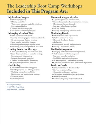 The Leadership Boot Camp Workshops
Included in This Program Are:
  My Leader’s Compass                                        Communicating as a Leader
    •   Why study leadership?                                 • A systems approach to communication.
    •   Defining leadership.                                  • Causes of organizational communications problems.
    •   The ten most important leadership principles.         • How messages become distorted.
    •   Expectations of leaders.                              • Four ways to handle data overload.
    •   The four basic leadership styles.                     • Effective listening.
    •   Your personal leadership philosophy.                  • Four tips for improving communications.
  Managing a Leader’s Time                                   Motivating People
    •   What is your time really worth?                       • Why motivation is the key to success.
    •   Four tips for managing your time more effectively.    • Maslow’s Hierarchy of Needs.
    •   Six ways to manage the time of others.                • Herzberg’s Two-Factor Theory.
    •   Seven steps for maximizing time use.                  • Goal setting.
    •   Identifying and using high-payoff activities.         • Reinforcement, rewards, and punishment.
    •   Eliminating unnecessary paperwork and e-mail.         • Building a motivational climate.
  Leading Productive Meetings                                Conflict Management
    •   Three types of meetings and when to use them.         • Managing conflict for continuous improvement.
    •   Learn the characteristics of successful meetings.     • The five styles of conflict management.
    •   Properly prepare for a meeting.                       • Four steps to conflict resolution.
    •   Proper actions to chair a meeting.                    • Establishing a win-win environment.
    •   The keys to follow-up after the meeting.              • Six ways to prevent a conflict from recurring.
    •   Coping with dysfunctional behaviors.                  • Contrasting assumptions about conflict with implications.
  Goal Setting                                               Leader as Coach
    •   The SMART formula for setting goals.                  • Nine characteristics of effective coaches.
    •   Providing direction and defining priorities.          • Five keys to great coaching.
    •   Clarifying roles and responsibilities.                • Conducting performance coaching.
    •   Linking team and organizational missions.             • Coaching to correct substandard performance.
    •   Measuring results.                                    • How to be a mentor.
    •   Rewarding success.                                    • Guidelines for gaining productive feedback.


Academy Leadership
10120 Valley Forge Circle
King of Prussia, PA 19406
 