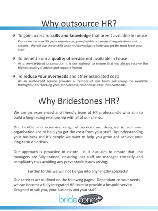 Why outsource HR?
  To gain access to skills and knowledge that aren’t available in house
  Our team has over 30 years experience, gained within a variety of organisations and
  sectors. We will use these skills and this knowledge to help you get the most from your
  staff

  To benefit from a quality of service not available in house
  As a service-based organisation it is our business to ensure that you always receive the
  highest quality of advice and support from us

  To reduce your overheads and other associated costs
  As an outsourced service provider a member of our team will always be available
  throughout the working year. No Sickness, No Annual Leave, No Overheads!




                Why Bridestones HR?
We are an experienced and friendly team of HR professionals who aim to
build a long-lasting relationship with all of our clients.

Our flexible and extensive range of services are designed to suit your
organisation and to help you get the most from your staff. By understanding
your business and it’s people we want to help you grow and achieve your
long-term objectives.

Our approach is proactive in nature. It is our aim to ensure that line
managers are fully trained, ensuring that staff are managed correctly and
compliantly thus avoiding any preventable issues arising.

        Further to this we will not tie you into any lengthy contracts!

Our services are outlined on the following pages. Dependant on your needs
we can become a fully integrated HR team or provide a bespoke service
designed to suit you, your business and your staff.
 