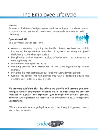The Employee Lifecycle
Leavers
On receipt of a letter of resignation we can liaise with payroll and produce an
acceptance letter. We are also available to advise on how to conduct exit
interviews.
Operational HR
On a daily basis we can assist with:

  Absence monitoring e.g using the Bradford factor. We have successfully
  introduced this system into a number of organisations, using it to justify
  disciplinary action when appropriate
  Disciplinaries and Grievances; advice, administration and attendance at
  meetings if required
  Performance management advice
  Updating policies and procedures in line with legislative/operational
  changes
  Personnel file management via our Personnel Management System
  General HR advice; We will provide you with a dedicated advice line,
  available 9am -5.30pm, 5 days a week.


We are very confident that the advice we provide will prevent you ever
having to face an employment tribunal, but if the need arises we are also
available to support and represent you through the tribunal process.
However, where possible our first step is to always utilise ACAS to negotiate
a settlement.

 We are also able to arrange legal expenses cover if required, please contact
 us for further details.
 
