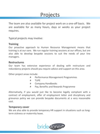 Projects
The team are also available for project work on a one-off basis. We
are available for as many hours, days or weeks as your project
requires.

Typical projects may involve:
Training
Our proactive approach to Human Resource Management means that
training is at our core. We run regular training sessions at our offices, but are
also able to develop bespoke sessions to suit the needs of your line
managers.

Restructures
Our team has extensive experience of dealing with restructure and
redundancy projects should you require advice and support on this area.

Other project areas include:
                         Performance Management Programmes
                         TUPE
                         Company Handbooks
                         Pay, Benefits and Rewards Programme

Alternatively, if you would just like to become legally compliant with a
contract of employment, offer of employment letter and disciplinary and
grievance policy we can provide bespoke documents at a very reasonable
cost.

Temporary cover
We are also able to provide temporary HR support in situations such as long-
term sickness or maternity leave.
 