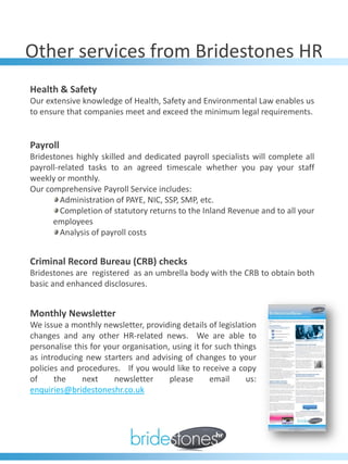 Other services from Bridestones HR
Health & Safety
Our extensive knowledge of Health, Safety and Environmental Law enables us
to ensure that companies meet and exceed the minimum legal requirements.


Payroll
Bridestones highly skilled and dedicated payroll specialists will complete all
payroll-related tasks to an agreed timescale whether you pay your staff
weekly or monthly.
Our comprehensive Payroll Service includes:
         Administration of PAYE, NIC, SSP, SMP, etc.
         Completion of statutory returns to the Inland Revenue and to all your
      employees
         Analysis of payroll costs


Criminal Record Bureau (CRB) checks
Bridestones are registered as an umbrella body with the CRB to obtain both
basic and enhanced disclosures.


Monthly Newsletter
We issue a monthly newsletter, providing details of legislation
changes and any other HR-related news. We are able to
personalise this for your organisation, using it for such things
as introducing new starters and advising of changes to your
policies and procedures. If you would like to receive a copy
of     the    next      newsletter     please      email     us:
enquiries@bridestoneshr.co.uk
 