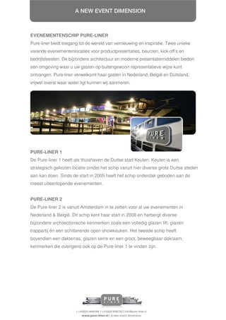 EVENEMENTENSCHIP PURE-LINER
Pure-liner biedt toegang tot de wereld van vernieuwing en inspiratie. Twee unieke
varende evenementenlocaties voor productpresentaties, beurzen, kick-off’s en
bedrijfsfeesten. De bijzondere architectuur en moderne presentatiemiddelen bieden
een omgeving waar u uw gasten op buitengewoon representatieve wijze kunt
ontvangen. Pure-liner verwelkomt haar gasten in Nederland, België en Duitsland,
vrijwel overal waar water ligt kunnen wij aanmeren.




PURE-LINER 1
De Pure-liner 1 heeft als thuishaven de Duitse stad Keulen. Keulen is een
strategisch gekozen locatie omdat het schip vanuit hier diverse grote Duitse steden
aan kan doen. Sinds de start in 2005 heeft het schip onderdak geboden aan de
meest uiteenlopende evenementen.


PURE-LINER 2
De Pure-liner 2 is vanuit Amsterdam in te zetten voor al uw evenementen in
Nederland & België. Dit schip kent haar start in 2008 en herbergt diverse
bijzondere architectonische kenmerken zoals een volledig glazen lift, glazen
trappartij én een schitterende open showkeuken. Het tweede schip heeft
bovendien een dakterras, glazen serre en een groot, beweegbaar dakraam,
kenmerken die overigens ook op de Pure-liner 1 te vinden zijn.
 