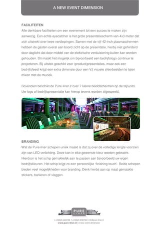 FACILITEITEN
Alle denkbare faciliteiten om een evenement tot een succes te maken zijn
aanwezig. Een echte eyecatcher is het grote presentatiescherm van 4x3 meter dat
zich uitstrekt over twee verdiepingen. Samen met de vijf 42-inch plasmaschermen
hebben de gasten overal aan boord zicht op de presentatie, hierbij niet gehinderd
door daglicht dat door middel van de elektrische verduistering buiten kan worden
gehouden. Dit maakt het mogelijk om bijvoorbeeld een bedrijfslogo continue te
projecteren. Bij uitstek geschikt voor (product)presentaties, maar ook een
bedrijfsfeest krijgt een extra dimensie door een VJ visuele sfeerbeelden te laten
mixen met de muziek.


Bovendien beschikt de Pure-liner 2 over 7 kleine beeldschermen op de tapunits.
Uw logo of bedrijfspresentatie kan hierop tevens worden afgespeeld.




BRANDING
Wat de Pure-liner schepen uniek maakt is dat zij over de volledige lengte voorzien
zijn van LED verlichting. Deze kan in elke gewenste kleur worden gebracht.
Hierdoor is het schip gemakkelijk aan te passen aan bijvoorbeeld uw eigen
bedrijfskleuren. Het schip krijgt zo een persoonlijke ‘finishing touch’. Beide schepen
bieden veel mogelijkheden voor branding. Denk hierbij aan op maat gemaakte
stickers, banieren of vlaggen.
 