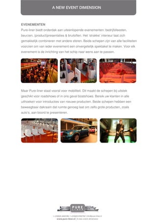 EVENEMENTEN
Pure-liner biedt onderdak aan uiteenlopende evenementen: bedrijfsfeesten,
beurzen, (product)presentaties & bruiloften. Het ‘strakke’ interieur laat zich
gemakkelijk combineren met andere sferen. Beide schepen zijn van alle faciliteiten
voorzien om van ieder evenement een onvergetelijk spektakel te maken. Voor elk
evenement is de inrichting van het schip naar wens aan te passen.




Maar Pure-liner staat vooral voor mobiliteit. Dit maakt de schepen bij uitstek
geschikt voor roadshows of in ons geval boatshows. Bereik uw klanten in alle
uithoeken voor introducties van nieuwe producten. Beide schepen hebben een
beweegbaar dakraam dat ruimte genoeg laat om zelfs grote producten, zoals
auto’s, aan boord te presenteren.
 