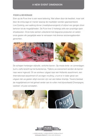 FOOD & BEVERAGE
Eten op de Pure-liner is een ware beleving. Niet alleen door de kwaliteit, maar ook
door de entourage en manier waarop de maaltijden worden gepresenteerd.
Live Cooking, een walking dinner (maaltijdvervangend) of stijlvol vier gangen diner
behoren tot de mogelijkheden. De Pure-liner 2 herbergt zelfs een prachtige open
showkeuken. Onze koks werken uitsluitend met dagverse producten en weten
onze gasten elk jaargetijde weer te verrassen met diverse seizoensgebonden
gerechten.




De schepen herbergen stijlvolle, verlichte barren. Op mooie lente- en zomerdagen
kunt u zelfs terecht op het buitenterras. Tijdens uw evenement worden de barren
naar wens ingevuld. Of uw voorkeur uitgaat naar een Hollands assortiment, een
Internationaal assortiment óf uw eigen invulling, u kunt er in ieder geval van
uitgaan dat uw gasten altijd voorzien zijn van een lekker drankje. Tevens bestaat
de mogelijkheid om het geheel verder aan te vullen met bijvoorbeeld Champagne,
cocktail– of juice concepten.
 