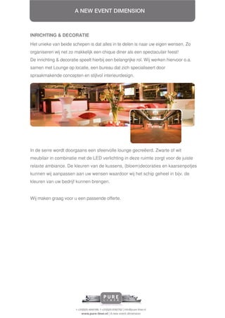 INRICHTING & DECORATIE
Het unieke van beide schepen is dat alles in te delen is naar uw eigen wensen. Zo
organiseren wij net zo makkelijk een chique diner als een spectaculair feest!
De inrichting & decoratie speelt hierbij een belangrijke rol. Wij werken hiervoor o.a.
samen met Lounge op locatie, een bureau dat zich specialiseert door
spraakmakende concepten en stijlvol interieurdesign.




In de serre wordt doorgaans een sfeervolle lounge gecreëerd. Zwarte of wit
meubilair in combinatie met de LED verlichting in deze ruimte zorgt voor de juiste
relaxte ambiance. De kleuren van de kussens, (bloem)decoraties en kaarsenpotjes
kunnen wij aanpassen aan uw wensen waardoor wij het schip geheel in bijv. de
kleuren van uw bedrijf kunnen brengen.


Wij maken graag voor u een passende offerte.
 