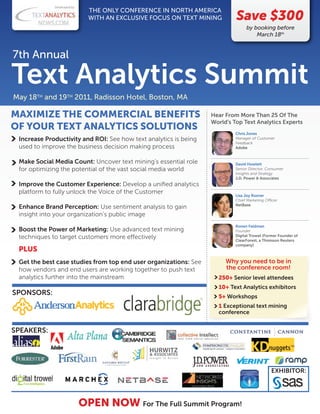 Developed by:
                               THE ONLY CONFERENCE IN NORTH AMERICA
                               WITH AN EXCLUSIVE FOCUS ON TEXT MINING      Save $300
                                                                                by booking before
                                                                                    March 18th


7th Annual

Text Analytics Summit
May 18TH and 19TH 2011, Radisson Hotel, Boston, MA

MAXIMIZE THE COMMERCIAL BENEFITS                                  Hear From More Than 25 Of The
                                                                  World's Top Text Analytics Experts
OF YOUR TEXT ANALYTICS SOLUTIONS
                                                                           Chris Jones
 Increase Productivity and ROI: See how text analytics is being            Manager of Customer
                                                                           Feedback
 used to improve the business decision making process                      Adobe


 Make Social Media Count: Uncover text mining’s essential role             David Howlett
 for optimizing the potential of the vast social media world               Senior Director, Consumer
                                                                           Insights and Strategy
                                                                           J.D. Power & Associates
 Improve the Customer Experience: Develop a uniﬁed analytics
 platform to fully unlock the Voice of the Customer
                                                                           Lisa Joy Rosner
                                                                           Chief Marketing O cer
                                                                           NetBase
 Enhance Brand Perception: Use sentiment analysis to gain
 insight into your organization’s public image
                                                                           Ronen Feldman
 Boost the Power of Marketing: Use advanced text mining                    Founder
 techniques to target customers more e ectively                            Digital Trowel (Former Founder of
                                                                           ClearForest, a Thomson Reuters
                                                                           company)
 PLUS
 Get the best case studies from top end user organizations: See         Why you need to be in
 how vendors and end users are working together to push text            the conference room!
 analytics further into the mainstream                              250+ Senior level attendees
                                                                    10+ Text Analytics exhibitors
SPONSORS:                                                           5+ Workshops
                                                                    1 Exceptional text mining
                                                                    conference


SPEAKERS:




                                                                                             EXHIBITOR:




                             OPEN NOW For The Full Summit Program!
 