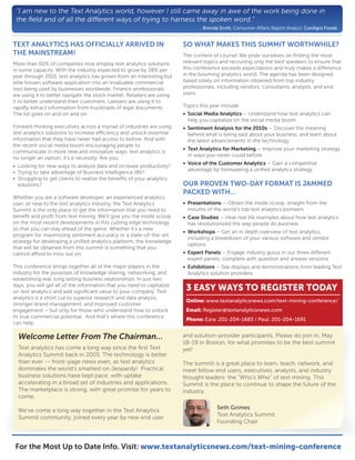 “I am new to the Text Analytics world, however I still came away in awe of the work being done in
 the ﬁeld and of all the di erent ways of trying to harness the spoken word.”
                                                                                Brenda Scott, Consumer A airs Report Analyst, ConAgra Foods


TEXT ANALYTICS HAS OFFICIALLY ARRIVED IN                                SO WHAT MAKES THIS SUMMIT WORTHWHILE?
THE MAINSTREAM!                                                         The content of course! We pride ourselves on ﬁnding the most
More than 60% of companies now employ text analytics solutions          relevant topics and recruiting only the best speakers to ensure that
in some capacity. With the industry expected to grow by 38% per         this conference exceeds expectations and truly makes a di erence
year through 2015, text analytics has grown from an interesting but     in the booming analytics world. The agenda has been designed
little known software application into an invaluable commercial         based solely on information obtained from top industry
tool being used by businesses worldwide. Finance professionals          professionals, including vendors, consultants, analysts, and end
are using it to better navigate the stock market. Retailers are using   users.
it to better understand their customers. Lawyers are using it to
rapidly extract information from truckloads of legal documents.         Topics this year include:
The list goes on and on and on.                                         • Social Media Analytics – Understand how text analytics can
                                                                          help you capitalize on the social media boom
Forward thinking executives across a myriad of industries are using     • Sentiment Analysis for the 2010s – Discover the meaning
text analytics solutions to increase e ciency and unlock essential        behind what is being said about your business, and learn about
information that they have never had access to before. And with           the latest advancements in the technology
the recent social media boom encouraging people to
                                                                        • Text Analytics for Marketing – Improve your marketing strategy
communicate in more new and innovative ways, text analytics is
                                                                          in ways you never could before
no longer an option; it's a necessity. Are you:
                                                                        • Voice of the Customer Analytics – Gain a competitive
• Looking for new ways to analyze data and increase productivity?
                                                                          advantage by formulating a uniﬁed analytics strategy
• Trying to take advantage of Business Intelligence (BI)?
• Struggling to get clients to realize the beneﬁts of your analytics
  solutions?                                                            OUR PROVEN TWO-DAY FORMAT IS JAMMED
                                                                        PACKED WITH…
Whether you are a software developer, an experienced analytics
user, or new to the text analytics industry, the Text Analytics         • Presentations – Obtain the inside scoop, straight from the
Summit is the only place to get the information that you need to          mouths of the world’s top text analytics pioneers
beneﬁt and proﬁt from text mining. We’ll give you the inside scoop      • Case Studies – Hear real life examples about how text analytics
on the most recent developments in this cutting edge technology           has revolutionized the way people do business
so that you can stay ahead of the game. Whether it’s a new
                                                                        • Workshops – Get an in depth overview of text analytics,
program for maximizing sentiment accuracy or a state-of-the-art
                                                                          including a breakdown of your various software and vendor
strategy for developing a uniﬁed analytics platform, the knowledge
                                                                          options
that will be obtained from this summit is something that you
cannot a ord to miss out on.                                            • Expert Panels – Engage industry gurus in our three di erent
                                                                          expert panels, complete with question and answer sessions
This conference brings together all of the major players in the         • Exhibitions – See displays and demonstrations from leading Text
industry for the purposes of knowledge sharing, networking, and           Analytics solution providers
establishing real, long lasting business relationships. In just two
days, you will get all of the information that you need to capitalize
on text analytics and add signiﬁcant value to your company. Text
                                                                         3 EASY WAYS TO REGISTER TODAY
analytics is a short cut to superior research and data analysis,
                                                                         Online: www.textanalyticsnews.com/text-mining-conference/
stronger brand management, and improved customer
engagement – but only for those who understand how to unlock             Email: Register@textanalyticsnews.com
its true commercial potential. And that’s where this conference
                                                                         Phone: Ezra: 201-204-1683 / Paul: 201-204-1691
can help.

  Welcome Letter From The Chairman…                                     and solution-provider participants. Please do join in, May
                                                                        18-19 in Boston, for what promises to be the best summit
  Text analytics has come a long way since the ﬁrst Text                yet!
  Analytics Summit back in 2005. The technology is better
  than ever -- front-page news even, as text analytics                  The summit is a great place to learn, teach, network, and
  dominates the world’s smartest on Jeopardy! Practical                 meet fellow end users, executives, analysts, and industry
  business solutions have kept pace, with uptake                        thought leaders: the “Who's Who” of text mining. This
  accelerating in a broad set of industries and applications.           Summit is the place to continue to shape the future of the
  The marketplace is strong, with great promise for years to            industry.
  come.

  We've come a long way together in the Text Analytics                                Seth Grimes
  Summit community, joined every year by new end user                                 Text Analytics Summit
                                                                                      Founding Chair



 For the Most Up to Date Info. Visit: www.textanalyticsnews.com/text-mining-conference
 