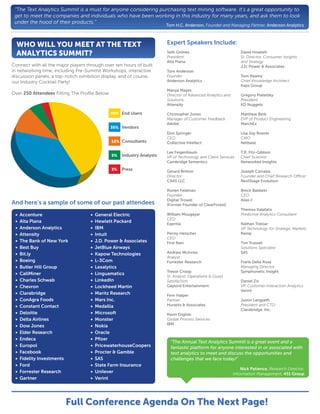 “The Text Analytics Summit is a must for anyone considering purchasing text mining software. It’s a great opportunity to
 get to meet the companies and individuals who have been working in this industry for many years, and ask them to look
 under the hood of their products.”
                                                                        Tom H.C. Anderson, Founder and Managing Partner, Anderson Analytics



  WHO WILL YOU MEET AT THE TEXT                                         Expert Speakers Include:
  ANALYTICS SUMMIT?                                                     Seth Grimes
                                                                        President
                                                                                                                 David Howlett
                                                                                                                 Sr. Director, Consumer Insights
                                                                        Alta Plana                               and Strategy
Connect with all the major players through over ten hours of built                                               J.D. Power & Associates
in networking time, including Pre-Summit Workshops, interactive         Tom Anderson
discussion panels, a top-notch exhibition display, and of course,       Founder                                  Tom Reamy
our Industry Cocktail Party!                                            Anderson Analytics                       Chief Knowledge Architect
                                                                                                                 Kaps Group
                                                                        Manya Mayes
Over 250 Attendees Fitting The Proﬁle Below                             Director of Advanced Analytics and       Gregory Piatetsky
                                                                        Solutions                                President
                                                                        Attensity                                KD Nuggets

                                               45% End Users            Christopher Jones                        Matthew Berk
                                                                        Manager of Customer Feedback             EVP of Product Engineering
                                                                        Adobe                                    MarchEx
                                               35% Vendors
                                                                        Don Springer                             Lisa Joy Rosner
                                                                        CEO                                      CMO
                                               12% Consultants          Collective Intellect                     Netbase

                                                                        Lee Feigenbaum                           T.R. Fitz-Gibbon
                                               5%   Industry Analysts   VP of Technology and Client Services     Chief Scientist
                                                                        Cambridge Semantics                      Networked Insights
                                               3%   Press               Gerard Britton                           Joseph Carrabis
                                                                        Director                                 Founder and Chief Research O cer
                                                                        CAAS LLC                                 NextStage Evolution

                                                                        Ronen Feldman                            Breck Baldwin
                                                                        Founder                                  CEO
                                                                        Digital Trowel                           Alias-I
And here’s a sample of some of our past attendees                       (Former Founder of ClearForest)
                                                                                                                 Themos Kalafatis
 •   Accenture                       •   General Electric               William Mougayar                         Predictive Analytics Consultant
                                                                        CEO
 •   Alta Plana                      •   Hewlett Packard                Eqentia                                  Nathan Treloar
 •   Anderson Analytics              •   IBM                                                                     VP Technology for Strategic Markets
 •   Attensity                       •   Intuit                         Penny Herscher                           Ramp
                                                                        CEO
 •   The Bank of New York            •   J.D. Power & Associates        First Rain                               Tim Trussell
 •   Best Buy                        •   JetBlue Airways                                                         Solutions Specialist
 •   Bit.ly                          •   Kapow Technologies             Andrew McInnes                           SAS
                                                                        Analyst
 •   Boeing                          •   L-3Com                         Forrester Research                       Frank Della Rosa
 •   Butler Hill Group               •   Lexalytics                                                              Managing Director
                                                                        Trevor Croop                             Symphonetic Insight
 •   CallMiner                       •   Linguamatics
                                                                        Sr. Analyst, Operations & Guest
 •   Charles Schwab                  •   LinkedIn                       Satisfaction                             Daniel Ziv
 •   Chevron                         •   Lockheed Martin                Gaylord Entertainment                    VP, Customer Interaction Analytics
                                                                                                                 Verint
 •   Clarabridge                     •   Maritz Research                Fern Halper
 •   ConAgra Foods                   •   Mars Inc.                      Partner                                  Justin Langseth
 •   Constant Contact                •   Medallia                       Hurwitz & Associates                     President and CTO
                                                                                                                 Clarabridge, Inc.
 •   Deloitte                        •   Microsoft                      Kevin English
 •   Delta Airlines                  •   Monster                        Global Process Services
                                                                        IBM
 •   Dow Jones                       •   Nokia
 •   Elder Research                  •   Oracle
 •   Endeca                          •   Pﬁzer
                                                                          "The Annual Text Analytics Summit is a great event and a
 •   Europol                         •   PricewaterhouseCoopers           fantastic platform for anyone interested in or associated with
 •   Facebook                        •   Procter & Gamble                 text analytics to meet and discuss the opportunities and
 •   Fidelity Investments            •   SAS                              challenges that we face today!"
 •   Ford                            •   State Farm Insurance
                                                                                                                 Nick Patience, Research Director,
 •   Forrester Research              •   Unilever                                                            Information Management, 451 Group
 •   Gartner                         •   Verint




                         Full Conference Agenda On The Next Page!
 