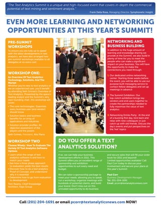 “The Text Analytics Summit is a unique and high-focused event that covers in-depth the commercial
potential of text mining and sentiment analysis.”
                                                                       Frank Della Rosa, Managing Director, Symphonetic Insight



EVEN MORE LEARNING AND NETWORKING
OPPORTUNITIES AT THIS YEAR’S SUMMIT!
PRE-SUMMIT                                                                            NETWORKING AND
WORKSHOPS                                                                             BUSINESS BUILDING
To ensure you are fully up to speed                                                   In addition to the huge amount of
with the latest developments in text                                                  learning and knowledge sharing we
analytics, we have also arranged two                                                  provide at the Summit, we also build in
pre-summit workshops available to all                                                 plenty of time for you to meet the
delegates at no extra cost:                                                           people who can make a signiﬁcant
                                                                                      impact on your business. You will have
                                                                                      the opportunity to make the
                                                                                      connections you need through:
WORKSHOP ONE:
                                                                                      1. Our dedicated online networking
An Overview Of Text Analytics:                                                           center: Starting three weeks before
Technology, Solutions, And The                                                           the event, you will be able to use our
Market                                                                                   purpose built messaging service to
Whether you're new to text analytics or                                                  contact fellow delegates and set up
are an experienced user, you'll beneﬁt                                                   meetings in advance
by attending Seth Grimes's Overview of
Text Analytics. Presented by the space's                                              2. The Summit Exhibition: Our
leading analyst and the Summit's very                                                    top-notch exhibition brings key
own founding chair, this workshop will                                                   vendors and end users together to
cover:                                                                                   create the partnerships needed to
• The core technologies: Essentials                                                      fully maximize the value of text
  every business user (and vendor)                                                       analytics
  should know
• Solution basics and business                                                        3. Networking Drinks Party: At the end
  beneﬁts for an array of                                                                of a buzzing ﬁrst day, kick back and
  applications and industries                                                            relax with new colleagues or just
                                                                                         catch up with old friends. Discuss the
• Solution provider proﬁles: An
                                                                                         day’s events and put perspectives on
  objective assessment of the
                                                                                         the ‘hot’ topics
  players and the posers
Seth Grimes, President, Alta Plana


WORKSHOP TWO                               DO YOU OFFER A TEXT
Choose Wisely: How To Evaluate The
Variety Of Text Analytics Software         ANALYTICS SOLUTION?
Options
• Learn what the range of text             If so, we can help your business           and secure sales that will ﬁll your order
  analytics software is and how to         development e orts in 2011. This           book for 2011 and beyond!
  match your needs                         Summit o ers you an excellent range of     Limited opportunities available! Call
• See how a three phase approach           sponsorship and exhibition                 Paul Corr today to discuss your
  to evaluation yields the best results    opportunities to suit every need and       involvement and secure your place at
• Discover how to do a text analytics      budget.                                    this year’s Summit:
  Proof of Concept, and understand
  why it is essential                      We can tailor a sponsorship package to     Paul Corr
• Determine how to go from evaluation      meet your needs, allowing you to speak,    Business Development Manager
  to development                           run a workshop, organize meetings with     Tel: 201-204-1691
Tom Reamy, Chief Knowledge                 hundreds of potential clients, and build   Email: pcorr@textanalyticsnews.com
Architect, Kaps Group                      your brand. Don’t miss out on this
                                           unrivaled opportunity to do business




          Call (201) 204-1691 or email pcorr@textanalyticsnews.com NOW!
 