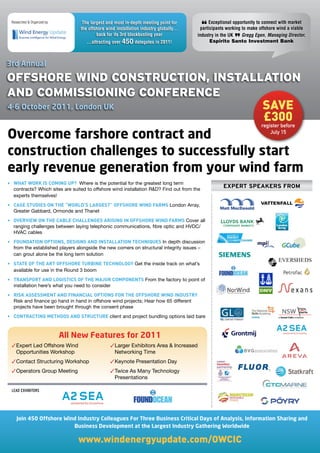 Researched & Organized by:         The largest and most in-depth meeting point for         Exceptional opportunity to connect with market
                                   the offshore wind installation industry globally…
                                           back for its 3rd blockbusting year
                                                                                            “
                                                                                        participants working to make offshore wind a viable
                                                                                       industry in the UK    Gregg Egen, Managing Director,
                                      ...attracting over 450 delegates in 2011!                         ”
                                                                                             Espirito Santo Investment Bank



3rd Annual

OffshOre Wind COnstruCtiOn, installatiOn
and COmmissiOning COnferenCe
4-6 October 2011, London UK                                                                                           save
                                                                                                                      £300
                                                                                                                     register before

Overcome farshore contract and                                                                                           July 15


construction challenges to successfully start
early revenue generation from your wind farm
•	 WHAT	WORK	IS	COMING	UP?		Where is the potential for the greatest long term
   contracts? Which sites are suited to offshore wind installation R&D? Find out from the
                                                                                                   ExpErt spEakErs from
   experts themselves!
•	 CASE	STUDIES	ON	THE	“WORLD’S	LARGEST”	OFFSHORE	WIND	FARMS	London Array,
   Greater Gabbard, Ormonde and Thanet
•	 OVERVIEW	ON	THE	CABLE	CHALLENGES	ARISING	IN	OFFSHORE	WIND	FARMS	Cover all
   ranging challenges between laying telephonic communications, fibre optic and HVDC/
   HVAC cables
•	 FOUNDATION	OPTIONS,	DESIGNS	AND	INSTALLATION	TECHNIQUES	In depth discussion
   from the established players alongside the new comers on structural integrity issues –
   can grout alone be the long term solution
•	 STATE	OF	THE	ART	OFFSHORE	TURBINE	TECHNOLOGY	Get the inside track on what’s
   available for use in the Round 3 boom
•	 TRANSPORT	AND	LOGISTICS	OF	THE	MAJOR	COMPONENTS	From the factory to point of
   installation here’s what you need to consider
•	 RISK	ASSESSMENT	AND	FINANCIAL	OPTIONS	FOR	THE	OFFSHORE	WIND	INDUSTRY	
   Risk and finance go hand in hand in offshore wind projects; Hear how 65 different
   projects have been brought through the consent phase
•	 CONTRACTING	METHODS	AND	STRUCTURE	client and project bundling options laid bare



                              All New Features for 2011
  Expert Led Offshore Wind                       Larger Exhibitors Area  Increased
   Opportunities Workshop                          Networking Time
  Contact Structuring Workshop                   Keynote Presentation Day
  Operators Group Meeting                        Twice As Many Technology
                                                   Presentations

 LEAD EXHIBITORS




    Join 450 Offshore Wind Industry Colleagues For Three Business Critical Days of Analysis, Information Sharing and
                         Business Development at the Largest Industry Gathering Worldwide

                                  www.windenergyupdate.com/OWCIC
 