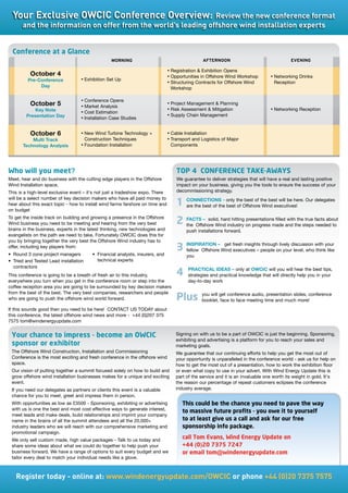 Your	Exclusive	OWCIC	Conference	Overview:	Review	the	new	conference	format	
       and	the	information	on	offer	from	the	world’s	leading	offshore	wind	installation	experts


  Conference at a Glance
                                                  morNING                                         aftErNooN                                  EVENING

                                                                                 •	Registration  Exhibition Opens
          October 4                                                              •	Opportunities in Offshore Wind Workshop         •	Networking Drinks
         Pre-Conference             •	Exhibition Set Up
                                                                                 •	Structuring Contracts for Offshore Wind           Reception
              Day                                                                  Workshop

                                    •	Conference Opens
          October 5                 •	Market Analysis
                                                                                 •	Project Management  Planning
            Key Note                                                             •	Risk Assessment  Mitigation                    •	Networking Reception
                                    •	Cost Estimation
        Presentation Day                                                         •	Supply Chain Management
                                    •	Installation Case Studies


          October 6                 •	New	Wind	Turbine	Technology	+	             •	Cable Installation
           Multi Track                Construction Techniques                    •	Transport and Logistics of Major
       Technology Analysis          •	Foundation Installation                      Components




Who will you meet?                                                                   TOP 4 CONFERENCE TAKE-AWAYS
Meet, hear and do business with the cutting edge players in the Offshore             We guarantee to deliver strategies that will have a real and lasting positive
Wind Installation space.                                                             impact on your business, giving you the tools to ensure the success of your
This is a high-level exclusive event – it's not just a tradeshow expo. There         decommissioning strategy.
will be a select number of key decision makers who have all paid money to
hear about this exact topic - how to install wind farms farshore on time and         1 CONNECTIONS - only theOffshorethe best will be here. Our delegates
                                                                                       are the best of the best of
                                                                                                                   best of
                                                                                                                           Wind executives!
on budget
To get the inside track on building and growing a presence in the Offshore
Wind business you need to be meeting and hearing from the very best                  2 FACTS – solid, hard hitting on progress made and the steps facts about
                                                                                       the Offshore Wind industry
                                                                                                                   presentations filled with the true
                                                                                                                                                      needed to
brains in the business, experts in the latest thinking, new technologies and              push installations forward.
evangelists on the path we need to take. Fortunately OWCIC does this for
you by bringing together the very best the Offshore Wind industry has to
offer, including key players from:
•	 Round	3	zone	project	managers         •	 Financial	analysts,	insurers,	and	
                                                                                     3 INSPIRATION – Wind fresh insightspeople onlively discussion with your
                                                                                       fellow Offshore
                                                                                                       get
                                                                                                           executives –
                                                                                                                         through
                                                                                                                                    your level, who think like
                                                                                          you
•	 Tried	and	Tested	Lead	installation	      technical experts
   contractors
                                                                                          PRACTICAL IDEAS – only at OWCIC will you will hear the best tips,
This conference is going to be a breath of fresh air to this industry,               4    strategies and practical knowledge that will directly help you in your
everywhere you turn when you get in the conference room or step into the                  day-to-day work
coffee reception area you are going to be surrounded by key decision makers
from the best of the best. The very best companies, researchers and people                       you will get conference audio, presentation slides, conference
who are going to push the offshore wind world forward.                               Plus        booklet, face to face meeting time and much more!
If this sounds good then you need to be here! CONTACT US TODAY about
this	conference,	the	latest	offshore	wind	news	and	more	-		+44	(0)207	375	
7575	tom@windenergyupdate.com


 Your chance to impress - become an OWCIC                                            Signing on with us to be a part of OWCIC is just the beginning. Sponsoring,
                                                                                     exhibiting and advertising is a platform for you to reach your sales and
 sponsor or exhibitor                                                                marketing goals.
 The Offshore Wind Construction, Installation and Commissioning                      We guarantee that our continuing efforts to help you get the most out of
 Conference is the most exciting and fresh conference in the offshore wind           your opportunity is unparalleled in the conference world - ask us for help on
 space.                                                                              how to get the most out of a presentation, how to work the exhibition floor
 Our vision of putting together a summit focused solely on how to build and          or even what copy to use in your advert. With Wind Energy Update this is
 grow offshore wind installation businesses makes for a unique and exciting          part of the service and it is an invaluable one worth its weight in gold. It's
 event.                                                                              the reason our percentage of repeat customers eclipses the conference
 If you need our delegates as partners or clients this event is a valuable           industry average.
 chance for you to meet, greet and impress them in person.
 With opportunities as low as £3500 - Sponsoring, exhibiting or advertising             This could be the chance you need to pave the way
 with us is one the best and most cost effective ways to generate interest,
                                                                                        to massive future profits - you owe it to yourself
 meet leads and make deals, build relationships and imprint your company
 name	in	the	brains	of	all	the	summit	attendees	and	all	the	20,000+	                    to at least give us a call and ask for our free
 industry leaders who we will reach with our comprehensive marketing and                sponsorship info package.
 promotional campaign.
 We only sell custom made, high value packages - Talk to us today and
                                                                                        call Tom Evans, Wind Energy Update on
 share some ideas about what we could do together to help push your                     +44 (0)20 7375 7247
 business forward. We have a range of options to suit every budget and we               or email tom@windenergyupdate.com
 tailor every deal to match your individual needs like a glove.



   Register	today	-	online	at:	www.windenergyupdate.com/OWCIC	or	phone	+44	(0)20	7375	7575
 