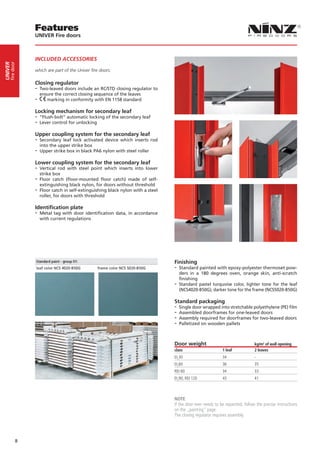 Features
                 UNIVER Fire doors



                 INCLUDED ACCESSORIES
     fire door
UNIVER




                 which are part of the Univer fire doors:

                 Closing regulator
                 -- Two-leaved doors include an RC/STD closing regulator to
                      ensure the correct closing sequence of the leaves
                 --      marking in conformity with EN 1158 standard

                 Locking mechanism for secondary leaf
                 -- “Flush-bolt” automatic locking of the secondary leaf
                 -- Lever control for unlocking
                 Upper coupling system for the secondary leaf
                 -- Secondary  leaf lock activated device which inserts rod
                    into the upper strike box
                 -- Upper strike box in black PA6 nylon with steel roller
                 Lower coupling system for the secondary leaf
                 -- Vertical  rod with steel point which inserts into lower
                    strike box
                 -- Floor catch (floor-mounted floor catch) made of self-
                    extinguishing black nylon, for doors without threshold
                 -- Floor catch in self-extinguishing black nylon with a steel
                    roller, for doors with threshold

                 Identification plate
                 -- Metal tag with door identification data, in accordance
                      with current regulations




                                                                                 Finishing
                                                                                 -- Standard painted with epoxy-polyester thermoset pow-
                                                                                    ders in a 180 degrees oven, orange skin, anti-scratch
                                                                                    finishing
                                                                                 -- Standard pastel turquoise color, lighter tone for the leaf
                                                                                    (NCS4020-B50G), darker tone for the frame (NCS5020-B50G)

                                                                                 Standard packaging
                                                                                 -- Single door wrapped into stretchable polyethylene (PE) film
                                                                                 -- Assembled doorframes for one-leaved doors
                                                                                 -- Assembly required for doorframes for two-leaved doors
                                                                                 -- Palletized on wooden pallets


                                                                                 Door weight                                   kg/m2 of wall opening
                                                                                 class                      1 leaf             2 leaves
                                                                                 EI230                      34                 -
                                                                                 EI260                      36                 35
                                                                                 REI 60                     34                 33
                                                                                 EI290, REI 120             43                 41



                                                                                 NOTE
                                                                                 If the door ever needs to be repainted, follow the precise instructions
                                                                                 on the „painting“ page.
                                                                                 The closing regulator requires assembly.




             8
 
