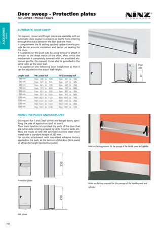Door sweep - Protection plates
                    For UNIVER - PROGET doors
ACCESSORIES




                    AUTOMATIC DOOR SWEEP
         doors




                    On request, Univer and Proget doors are available with an
                    automatic door sweep to prevent air drafts from entering
                    through the crack between the leaf and the floor.
                    It complements the FF sealing applied to the frame to pro-
                    vide better acoustic insulation and better air sealing for
                    the door.
                    It is applied on the push side by using screws to attach it
                    directly to the sheet metal of the door, after which the
                    mechanism is completely covered with an anodized alu-
                    minum profile. On request, it can also be provided in the
                    same color as the door leaf.                                                                                                          Push
                                                                                                                                              15
                    It is applied on site following door installation so that it                                                                          side
                    can be adjusted to the actual leaf height.

                    Lengths avail.      FM L active leaf          FM L secondary leaf




                                                                                                                                                            37
                     430 mm             from    500   to    520   from    407   to    506
                     530 mm             from    521   to    620   from    507   to    606
                     630 mm             from    621   to    720   from    607   to    706
                     730 mm             from    721   to    820   from    707   to    806
                     830 mm             from    821   to    920   from    807   to    906
                     930 mm             from    921   to   1020   from    907   to   1006
                    1030 mm             from   1021   to   1120   from   1007   to   1106
                    1130 mm             from   1121   to   1220   from   1107   to   1206
                    1230 mm             from   1221   to   1320   from   1207   to   1306
                    1330 mm             from   1321   to   1340   from   1307   to   1330


                    PROTECTIVE PLATES AND KICKPLATES

                    On request for 1 and 2 leaf Univer and Proget doors, speci-
                    fying the side of application (pull or push).
                    Their main function is to protect the parts of the door that
                    are vulnerable to being scraped by carts, hospital beds, etc.
                    They are made of AISI 304 satinized stainless steel sheet
                    metal with a standard height of 230 mm.
                    For on-site attachment with two-sided adhesive factory
                    applied on the back, at the bottom of the door (kick plate)
                    or at handle height (protective plate).
                                                                                            Holes are factory prepared for the passage of the handle panel and cylinder.
                                                                  230




                    Protection plates
                                                                                            Holes are factory prepared for the passage of the handle panel and
                                                                                            cylinder.
                                                                  230




                    Kick plates



              100
 