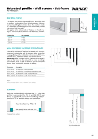 Drip-steel proﬁle - Wall screws - Subframe
For NINZ doors




                                                                                                                                                                                             ACCESSORIES
DRIP-STEEL PROFILE




                                                                                                                                                                                                      doors
On request for Univer and Proget doors. Normally used                                                                                                                            26
to prevent condensation from dripping down the door
leaf and puddling beneath the door. The profile is made
of “Sendzimir” processed galvanized sheet metal painted
the color of the door leaf.




                                                                                                                                                                                      29
It is applied to the exterior side of the door on site after be-
ing cut to measure, to be attached with the screws provided.

Lengths avail.              FM L door leaf
  710 mm                    to 800
  810 mm                    to 900
  910 mm                    to 1000
 1260 mm                    to 1350



WALL SCREWS FOR FASTENING WITHOUT PLUGS

Field of use: installation of Proget REI 60/120 and multipur-




                                                                                              50
pose doorframes to the wall or subframe using screws but

                                                                                         60
no plugs. Designed for installation into concrete, full bricks,
                                                                                    80
half-full bricks, lightened cement and other materials.
                                                                              100



Advantages: saves time and money thanks to direct attach-
ment of the frame to the wall, with no need to enlarge
the holes for plugs. Thanks to the black galvanization, the
screws blend in smoothly with the FC sealing.

Dimensions       description
Ø 7.5 x 50 mm    for attachment to metal subframes
Ø 7.5 x 60 mm    for attachment to concrete and especially thick walls
Ø 7.5 x 80 mm    for attachment to walls of average thickness
Ø 7.5 x 100 mm   for attachment to walls of lower thickness


NOTE
Holes should be drilled using a Ø 6 mm stone drill bit.



SUBFRAME
                                                                                                                                   10




Subframe (to be ordered) in hollow 30 x 15 x 2mm steel
profiles (recommended for REI 60 and REI 120 Proget
doors) equipped with anchors for mortar fixing and spac-
ers that are to be removed during final installation.
                                                                                                                                          Wall opening for the door order FM H
                                                                                                          Opening to create = FM H + 20




10                                                                       10
                 Required wall opening = FM L + 40


                 Wall opening for the door order FM L


Horizontal cross section




                                                                                                    FFL

                                                                                                   Vertical cross section




                                                                                                                                                                                           101
 