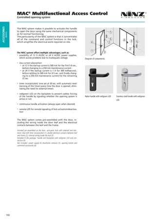 MAC® Multifunctional Access Control
                    Controlled opening system
ACCESSORIES




                    The MAC system makes it possible to activate the handle
                    to open the door using the same mechanical components
                                                                                                                                       5
         doors




                    as for normal functioning.                                                                                                                   5
                    The particularity of the MAC system is that it concentrates
                    all of the command and control functions in the lock,                                                              6            4
                    which simplifies the electrical work required on site.                                    4                    2                         3       6

                                                                                                                                                            2
                                                                                                              1              3
                    The MAC system offers multiple advantages, such as:
                    - possibility of 12 V AC/DC or 24 V AC/DC power supplies,
                      which avoids problems due to inadequate voltage                                  Diagram of components
                    -   low current absorption:
                         - at 12 V the startup current is 500 mA for the first 5-6 sec.,
                           before changing to a 250 mA maintenance current
                         - at 24 V the startup current is 1 A for 300 millisecond.,
                           before settling to 500 mA for 4-5 sec. and finally chang-
                           ing to a 250 mA maintenance current for the remaining
                           25 sec.

                    -   timer incorporated, time set at 30 sec. with automatic reset
                        (zeroing of the timer) every time the door is opened, elimi-
                        nating the need for external timers

                    -   red/green LED on the backplate to prevent useless forcing
                        of the handle by signaling whether the opening system is                       Nylon handle with red/green LED     Stainless steel handle with red/green
                        active or not                                                                                                      LED
                    -   continuous handle activation (always open when desired)

                    -   remote LED for remote signaling of lock activation/deactiva-
                        tion


                    The MAC system comes pre-assembled with the door, in-
                    cluding the wiring inside the door leaf and the electrical
                    contacts between the leaf and the frame.

                    Included pre-assembled on the door: anti-panic lock with solenoid and elec-
                    tronic chip with timer incorporated (1), double electrical contacts between leaf
                    and frame (2), internal wiring inside the leaf (3)
                    Included in the package: handle and backplate with red/green LED and con-
                    nectors (4)
                    Not included: power supply for doorframe contacts (5), opening button and
                    command accessories (6)




              102
 