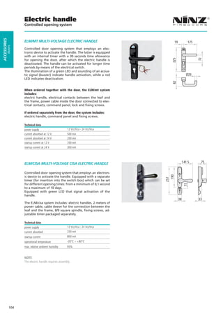 Electric handle
                    Controlled opening system
ACCESSORIES




                    ELM/MT MULTI-VOLTAGE ELECTRIC HANDLE                                   19              125
         doors




                    Controlled door opening system that employs an elec-
                    tronic device to activate the handle. The latter is equipped
                    with an internal timer with a 30 seconds time allowance




                                                                                                                 72
                                                                                      225
                    for opening the door, after which the electric handle is
                    deactivated. The handle can be activated for longer time
                    periods by means of the electrical switch.
                    The illumination of a green LED and sounding of an acous-
                    tic signal (buzzer) indicate handle activation, while a red                        Ø20
                    LED indicates deactivation.




                                                                                      82
                    When ordered together with the door, the ELM/mt system
                    includes:
                    electric handle, electrical contacts between the leaf and
                    the frame, power cable inside the door connected to elec-
                    trical contacts, command panel, lock and fixing screws.

                    If ordered separately from the door, the system includes:
                    electric handle, command panel and fixing screws.

                    Technical data
                    power supply                       12 Vcc/Vca - 24 Vcc/Vca
                    current absorbed at 12 V           500 mA
                    current absorbed at 24 V           200 mA
                    startup current at 12 V            700 mA
                    startup current at 24 V            300 mA




                    ELM/CISA MULTI-VOLTAGE CISA ELECTRIC HANDLE                                      141.5        75


                    Controlled door opening system that employs an electron-         190
                    ic device to activate the handle. Equipped with a separate
                                                                                   257


                    timer (for insertion into the switch box) which can be set
                    for different opening times: from a minimum of 0,1 second
                                                                                                      72
                    to a maximum of 10 days.
                    Equipped with green LED that signal activation of the
                    handle.
                                                                                                38               33
                    The ELM/cisa system includes: electric handles, 2 meters of
                    power cable, cable sleeve for the connection between the
                    leaf and the frame, 8/9 square spindle, fixing screws, ad-
                    justable timer packaged separately.

                    Technical data
                    power supply                       12 Vcc/Vca - 24 Vcc/Vca
                    current absorbed                   330 mA
                    startup current                    800 mA
                    operational temperature            -20°C ÷ +80°C
                    max. relative ambient humidity     95%


                    NOTE
                    The electric handle requires assembly.




              104
 
