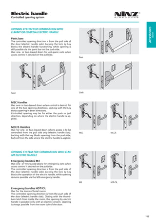 Electric handle
Controlled opening system




                                                                                   ACCESSORIES
OPENING SYSTEM FOR COMBINATION WITH
ELM/MT OR ELM/CISA ELECTRIC HANDLE




                                                                                            doors
Panic bars
The controlled opening direction is from the pull side of
the door (electric handle side). Locking the lock by key
blocks the electric handle functioning, while opening is
still possible via the panic bar on the push side.
Use: one- or two-leaved doors for anti-panic exits when
access control is desired on the pull side.
                                                              Exus




Twist                                                         Slash



MSC Handles
Use: one- or two-leaved doors when control is desired for
one of the two opening directions. Locking with the key
blocks opening in both directions.
Controlled opening may be for either the push or pull
direction, depending on where the electric handle is ap-
plied.


MCC/S Handles
Use: for one- or two-leaved doors where access is to be
controlled from the pull side only (electric handle side).    MSC			   MCC/S
Locking with the key blocks opening from the push side,
but not from the side where the electric handle is applied.




OPENING SYSTEM FOR COMBINATION WITH ELM/
MT ELECTRIC HANDLE

Emergency handles M3
Use: one- or two-leaved doors for emergency exits when
access control is desired on the pull side.
The controlled opening direction is from the pull side of
the door (electric handle side). Locking the lock by key
blocks the operation of the electric handle, while opening
remains possible via the M3 emergency handle.

                                                              M3			    HOT-CIL

Emergency handles HOT/CIL
Use: for the doors of hotel rooms
The controlled opening direction is from the push side of
the door (electric handle side). Closing with the thumb-
turn latch from inside the room, the opening by electric
handle is possible only with an electric consent. Opening
is always possible from the room side of the door.




                                                                                 105
 