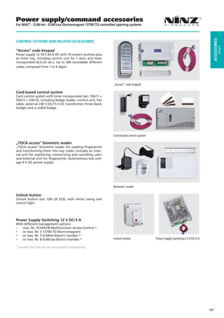 Power supply/command accessories
For MAC® - ELM/mt - ELM/cisa Electromagnet 13700 TD controlled opening systems




                                                                                                                                ACCESSORIES
CONTROL SYSTEMS AND RELATED ACCESSORIES




                                                                                                                                         doors
“Access” code keypad
Power supply 12-18 V AC/V DC with 10 numeric buttons plus
an Enter key, including control unit for 1 door and timer
incorporated (0,5÷25 sec.). Up to 500 recordable different
codes, composed from 1 to 6 digits.




                                                             „Access“ code keypad

Card-based control system
Card control system with timer incorporated (art. 55611 +
55613 + 55615), including Badge reader, control unit, flat
cable, external 230 V DC/15 V DC transformer, three blank
badges and a coded badge.




                                                             Card-based control system

„TOCA access“ biometric reader
„TOCA access“ biometric reader for reading fingerprints
and transforming them into key codes. Includes an inter-
nal unit for registering, memorizing and cancelling users
and external unit for fingerprints. Autonomous low volt-
age 9 V AC power supply.




                                                             Biometric reader

Unlock button
Unlock button (art. GW 20 523), with white casing and
control light.




Power Supply Switching 12 V DC/3 A
With different management options:
-   max. Nr. 10 MAC® Multifunction Access Control *
-   or max. Nr. 5 13700 TD Electromagnets
-   or max. Nr. 5 ELM/mt Electric handles *
-   or max. Nr. 8 ELM/cisa Electric handles *                Unlock button               Power Supply Switching 12 V DC/3 A

* provided that they are not commanded simultaneously




                                                                                                                              107
 