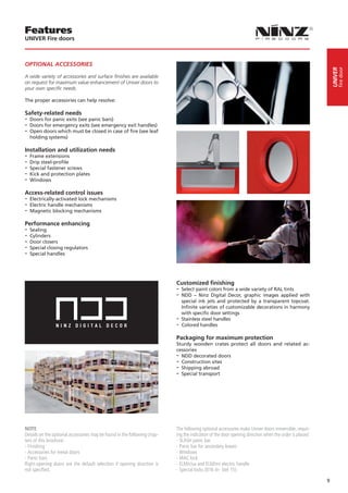 Features
UNIVER Fire doors



OPTIONAL ACCESSORIES




                                                                                                                                                                fire door
                                                                                                                                                           UNIVER
A wide variety of accessories and surface finishes are available
on request for maximum value enhancement of Univer doors to
your own specific needs.

The proper accessories can help resolve:

Safety-related needs
-- Doors for panic exits (see panic bars)
-- Doors for emergency exits (see emergency exit handles)
-- Open doors which must be closed in case of fire (see leaf
  holding systems)

Installation and utilization needs
-- Frame extensions
-- Drip steel-profile
-- Special fastener screws
-- Kick and protection plates
-- Windows
Access-related control issues
-- Electrically-activated lock mechanisms
-- Electric handle mechanisms
-- Magnetic blocking mechanisms
Performance enhancing
-- Sealing
-- Cylinders
-- Door closers
-- Special closing regulators
-- Special handles



                                                                          Customized finishing
                                                                          -- Select paint colors from a wide variety of RAL tints
                                                                          -- NDD – Ninz Digital Decor, graphic images applied      with
                                                                             special ink jets and protected by a transparent topcoat.
                                                                             Infinite varieties of customizable decorations in harmony
                                                                             with specific door settings
                                                                          -- Stainless steel handles
                                                                          -- Colored handles
                                                                          Packaging for maximum protection
                                                                          Sturdy wooden crates protect all doors and related ac-
                                                                          cessories
                                                                          -- NDD decorated doors
                                                                          -- Construction sites
                                                                          -- Shipping abroad
                                                                          -- Special transport




NOTE                                                                      The following optional accessories make Univer doors irreversible, requir-
Details on the optional accessories may be found in the following chap-   ing the indication of the door opening direction when the order is placed:
ters of this brochure:                                                    - SLASH panic bar
- Finishing                                                               - Panic bar for secondary leaves
- Accessories for metal doors                                             - Windows
- Panic bars                                                              - MAC lock
Right-opening doors are the default selection if opening direction is     - ELM/cisa and ELM/mt electric handle
not specified.                                                            - Special locks (016 tir- Stel 15)

                                                                                                                                                       9
 