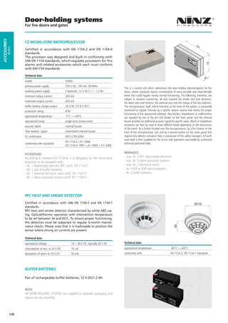Door-holding systems
                    For ﬁre doors and gates
ACCESSORIES




                    C2 MONO-ZONE MICROPROCESSOR
                                                                                                                                                                    24
                                                                                                                                                                         0
         doors




                    Certified in accordance with EN 1154-2 and EN 1154-4
                    standards.
                    The processor was designed and built in conformity with
                    UNI EN 1154 standards, which regulate processors for fire




                                                                                                                                                                              150
                    alarms and related accessories which each must conform
                    with EN1154 standards.

                    Technical data
                                                                                                                                                                             48
                    model                             52002
                    primary power supply              230 V AC, 100 mA, 50-60Hz
                                                                                               This is a control unit which administers the door-holding electromagnets for fire
                    auxiliary power supply            2 batteries, 12 V DC/1,1 ÷ 1,3 Ah        doors, where standards require consideration of every possible and imponderable
                    minimum output current            264 mA                                   event that could happen during normal functioning. The following, therefore, are
                                                                                               subject to constant monitoring: all exits towards the smoke and heat detectors,
                    maximum output current            424 mA
                                                                                               the alarm and reset buttons, the external siren and the charge of the two batteries.
                    buffer battery charger output     24 V DC (27.6 V DC)                      The microprocessor itself, which functions as the brain of the system, is constantly
                    protection rating                 IP30                                     monitored at regular intervals by a specific system routine that checks for proper
                                                                                               functioning of the operational software. Any hitches, breakdowns or malfunctions
                    operational temperature           -5°C ÷ +40°C                             are signaled by one of the ten LED diodes on the front panel, and the internal
                    operational zones                 single zone (mono-zone)                  buzzer provides an additional acoustic signal for specific cases. Alarm or breakdown
                    acoustic alarm                    internal buzzer                          situations can then be reset at three different levels depending on the seriousness
                                                                                               of the event: by a button located near the microprocessor, by a first button on the
                    "low battery" signal              intermittent internal buzzer             front of the microprocessor unit and by a second button on the same panel that
                    EC certification                  0051-CPD-0264                            requires key selector activation (key in possession of the safety manager). A fourth
                                                                                               reset level is then supplied for the circuit only (operation executable by authorized
                                                      EN 1154-2 +A1:2006
                    conformity with standards                                                  technical personnel only).
                                                      EN 1154-4:1997 + A1:2002 + A1:2006

                    ATTENTION                                                                  MANAGES
                    According to standard EN 1154-4, it is obligatory for the mono-zone        - max. Nr. 5 RFC heat/smoke detectors
                    processor to be equipped with:                                             - max. Nr. 5 alarm activation buttons
                    - Nr. 1 heat/smoke detector RFC certif. EN 1154-7                          - max. Nr. 2 electronic sirens
                    - Nr. 1 pair of buffer batteries                                           - Nr. 4 EM or EMP electromagnets
                    - Nr. 1 external electronic siren certif. EN 1154-3                        - Nr. 2 buffer batteries
                    - Nr. 1 alarm activation button certif. EN 1154/11




                    RFC HEAT AND SMOKE DETECTOR
                    Certified in accordance with UNI EN 1154-5 and EN 1154-7                                                                                       Ø110
                    standards.
                    RFC heat and smoke detector characterized by white ABS cas-
                    ing. Optical/thermic operation with intervention temperature
                    to be set between 54 and 65°C. To ensure proper functioning,
                    the detectors must be subjected to regular 6-month mainte-
                    nance checks. Please note that it is inadvisable to position the
                                                                                                                                              54




                    sensor where strong air currents are present.

                    Technical data
                    operational voltage                      10 ÷ 30 V DC, typically 24 V DC   Technical data
                    consumption at rest, at 24 V DC          70 µA                             operational temperature                     -40°C ÷ +60°C
                    absorption of alarm at 24 V DC           50 mA                             conformity with                             EN 1154-5, EN 1154-7 standards




                    BUFFER BATTERIES

                    Pair of rechargeable buffer batteries, 12 V DC/1.2 Ah


                    NOTE
                    All DOOR-HOLDING SYSTEMS are supplied in separate packaging and
                    require on-site assembly.



              108
 