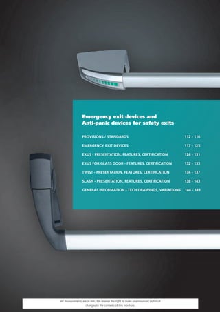 Emergency exit devices and
                Anti-panic devices for safety exits

                PROVISIONS / STANDARDS                                           112 - 116

                EMERGENCY EXIT DEVICES                                           117 - 125

                EXUS - PRESENTATION, FEATURES, CERTIFICATION                     126 - 131

                EXUS FOR GLASS DOOR - FEATURES, CERTIFICATION                    132 - 133

                TWIST - PRESENTATION, FEATURES, CERTIFICATION                    134 - 137

                SLASH - PRESENTATION, FEATURES, CERTIFICATION                    138 - 143

                GENERAL INFORMATION - TECH DRAWINGS, VARIATIONS                  144 - 149




All measurements are in mm. We reserve the right to make unannounced technical
                   changes to the contents of this brochure.
 