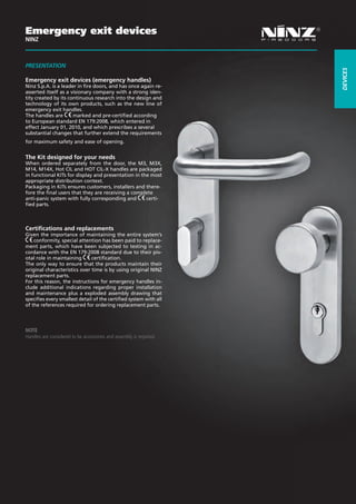 Emergency exit devices
NINZ



PRESENTaTION




                                                                           dEVICES
Emergency exit devices (emergency handles)
Ninz S.p.A. is a leader in fire doors, and has once again re-
asserted itself as a visionary company with a strong iden-
tity created by its continuous research into the design and
technology of its own products, such as the new line of
emergency exit handles.
The handles are       marked and pre-certified according
to European standard EN 179:2008, which entered in
effect January 01, 2010, and which prescribes a several
substantial changes that further extend the requirements
for maximum safety and ease of opening.


The Kit designed for your needs
When ordered separately from the door, the M3, M3X,
M14, M14X, Hot CIL and HOT CIL-X handles are packaged
in functional KITs for display and presentation in the most
appropriate distribution context.
Packaging in KITs ensures customers, installers and there-
fore the final users that they are receiving a complete
anti-panic system with fully corresponding and       certi-
fied parts.



Certifications and replacements
Given the importance of maintaining the entire system’s
    conformity, special attention has been paid to replace-
ment parts, which have been subjected to testing in ac-
cordance with the EN 179:2008 standard due to their piv-
otal role in maintaining       certification.
The only way to ensure that the products maintain their
original characteristics over time is by using original NINZ
replacement parts.
For this reason, the instructions for emergency handles in-
clude additional indications regarding proper installation
and maintenance plus a exploded assembly drawing that
specifies every smallest detail of the certified system with all
of the references required for ordering replacement parts.



NOTE
Handles are considered to be accessories and assembly is required.




                                                                     117
 