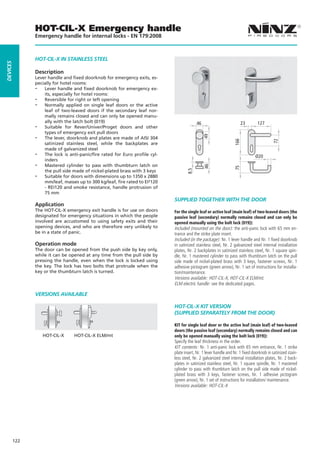HOT-CIL-X Emergency handle
                Emergency handle for internal locks - EN 179:2008



                HOT-CIL-X IN STaINLESS STEEL
dEVICES




                Description
                Lever handle and fixed doorknob for emergency exits, es-
                pecially for hotel rooms:
                -- Lever handle and fixed doorknob for emergency ex-
                    its, especially for hotel rooms:
                -- Reversible for right or left opening
                -- Normally applied on single leaf doors or the active
                    leaf of two-leaved doors if the secondary leaf nor-
                    mally remains closed and can only be opened manu-
                    ally with the latch bolt (019)                                                                       23       127
                -- Suitable for Rever/Univer/Proget doors and other
                                                                                           46
                    types of emergency exit pull doors
                -- The lever, doorknob and plates are made of AISI 304




                                                                                                49




                                                                                                                   166




                                                                                                                                           72
                    satinized stainless steel, while the backplates are
                    made of galvanized steel
                -- The lock is anti-panic/fire rated for Euro profile cyl-                                                      Ø20
                    inders
                -- Mastered cylinder to pass with thumbturn latch on




                                                                                                46




                                                                                                                   75
                                                                                     8.5
                    the pull side made of nickel-plated brass with 3 keys
                -- Suitable for doors with dimensions up to 1350 x 2880
                    mm/leaf, masses up to 300 kg/leaf, fire rated to EI²120
                    - REI120 and smoke resistance, handle protrusion of
                    75 mm
                                                                              SUPPLIEd TOGETHER WITH THE dOOR
                Application
                The HOT-CIL-X emergency exit handle is for use on doors       For the single leaf or active leaf (main leaf) of two-leaved doors (the
                designated for emergency situations in which the people       passive leaf (secondary) normally remains closed and can only be
                involved are accustomed to using safety exits and their       opened manually using the bolt lock (019)):
                opening devices, and who are therefore very unlikely to       Included (mounted on the door): the anti-panic lock with 65 mm en-
                be in a state of panic.                                       trance and the strike plate insert.
                                                                              Included (in the package): Nr. 1 lever handle and Nr. 1 fixed doorknob
                Operation mode                                                in satinized stainless steel, Nr. 2 galvanized steel internal installation
                The door can be opened from the push side by key only,        plates, Nr. 2 backplates in satinized stainless steel, Nr. 1 square spin-
                while it can be opened at any time from the pull side by      dle, Nr. 1 mastered cylinder to pass with thumbturn latch on the pull
                pressing the handle, even when the lock is locked using       side made of nickel-plated brass with 3 keys, fastener screws, Nr. 1
                the key. The lock has two bolts that protrude when the        adhesive pictogram (green arrow), Nr. 1 set of instructions for installa-
                key or the thumbturn latch is turned.                         tion/maintenance.
                                                                              Versions available: HOT-CIL-X, HOT-CIL-X ELM/mt.
                                                                              ELM electric handle: see the dedicated pages.

                VERSIONS aVaILaBLE

                                                                              HOT-CIL-X KIT VERSION
                                                                              (SUPPLIEd SEPaRaTELy FROM THE dOOR)

                                                                              KIT for single leaf door or the active leaf (main leaf) of two-leaved
                                                                              doors (the passive leaf (secondary) normally remains closed and can
                   HOT-CIL-X      HOT-CIL-X ELM/mt                            only be opened manually using the bolt lock (019)):
                                                                              Specify the leaf thickness in the order.
                                                                              KIT contents: Nr. 1 anti-panic lock with 65 mm entrance, Nr. 1 strike
                                                                              plate insert, Nr. 1 lever handle and Nr. 1 fixed doorknob in satinized stain-
                                                                              less steel, Nr. 2 galvanized steel internal installation plates, Nr. 2 back-
                                                                              plates in satinized stainless steel, Nr. 1 square spindle, Nr. 1 mastered
                                                                              cylinder to pass with thumbturn latch on the pull side made of nickel-
                                                                              plated brass with 3 keys, fastener screws, Nr. 1 adhesive pictogram
                                                                              (green arrow), Nr. 1 set of instructions for installation/ maintenance.
                                                                              Versions available: HOT-CIL-X




          122
 