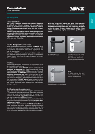 Presentation
EXUS® panic bars



PRESENTATION




                                                                                                                                              EXUS®
EXUS® panic bars
Ninz S.p.A. is a leader in fire doors, and has once again reas-    With the new EXUS® panic bar, NINZ S.p.A. demon-
serted itself as a visionary company with a strong identity        strates its willingness to believe in market develop-
created by its continuous research into the design and tech-       ment by investing in designs and company image in
nology of its own products, such as the new line of EXUS®          order to endow its own products with added value
panic bars.                                                        while maintaining highly competitive quality-price
The EXUS® panic bars are         marked and according to Euro-     ratios.
pean standard EN 1125:2008, which entered in effect Janu-
ary 01, 2010, and which prescribes a serious of substantial
changes that further extend the requirements for maximum
safety and ease of opening.




The KIT designed for your needs
When ordered separately from the door, the EXUS® series
of panic bars is provided in elegant and functional KITs
packaged for presentation in the most appropriate for-
mat for distribution.
Packaging in KITs ensures customers, installers and there-
fore the final users that they are receiving a complete an-        Black NYLON handle                 ALUMINUM handle with STAIN- 	
ti-panic system with fully corresponding parts which are
                                                                   			                                LESS STEEL lever handle and
all    certified.
                                                                   			                                chromed ALUMINUM backplate 	
                                                                   			
Finishing
Attention to detail and proportions are highlighted by se-
lect materials and finishing.
In addition to the black NYLON version combined with
anodized ALUMINUM bars, new combinations include
the all satinized STAINLESS STEEL version and the pol-                                                NOTE
ished chromed ALUMINUM version combined with the                                                      By default external door furni-
anodized ALUMINUM bar. Many other color and surface                                                   ture is provided with the same
combinations are possible for equally aesthetic solutions.                                            finishing as the panic bar.
The particular aesthetics of soft forms is one of the exclu-
sive advantages of EXUS® panic bars, representing the
fruit of designs generated in collaboration with Studio
MM Design, which has been working with the company
for many years.                                                    Satinized STAINLESS STEEL handle


Certifications and replacements
Given the importance of maintaining the entire system’s
    conformity, special attention has been paid to replace-
ment parts, which have been subjected to testing in ac-
cordance with the EN 1125:2008 standard due to their piv-
otal role in maintaining      certification.
The only way to ensure that the products maintain their
original characteristics over time is by using original NINZ
replacement parts.
For this reason, the instructions for EXUS® panic bars in-
clude additional indications regarding proper installation
and maintenance plus a exploded assembly drawing that
specifies every smallest detail of the certified system with all
of the references required for ordering replacement parts.




                                                                                                                                        127
 