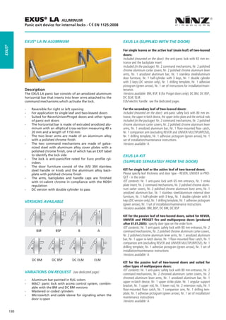 EXUS® LA              ALUMINUM
              Panic exit device for internal locks -          EN 1125:2008



              EXUS® LA IN ALUMINUM                                               EXUS LA (SUPPLIED WITH THE DOOR)
EXUS®




                                                                                 For single leaves or the active leaf (main leaf) of two-leaved
                                                                                 doors:
                                                                                 Included (mounted on the door): the anti-panic lock with 65 mm en-
                                                                                 trance and the backplate insert
                                                                                 Included (in the package): Nr. 2 command mechanisms, Nr. 2 polished
                                                                                 chrome aluminum carter covers, Nr. 2 polished chrome aluminum lever
                                                                                 arms, Nr. 1 anodized aluminum bar, Nr. 1 stainless steel/aluminum
                                                                                 door furniture, Nr. 1 half-cylinder with 3 keys, Nr. 1 double cylinder
                                                                                 with 3 keys (DC version only), Nr. 1 drilling template, Nr. 1 adhesive
                                                                                 pictogram (green arrow), Nr. 1 set of instructions for installation/main-
              Description                                                        tenance.
              The EXUS LA panic bar consists of an anodized aluminum             Versions available: BM, BSP, B (for Proget doors only), DC BM, DC BSP,
              horizontal bar that inserts into lever arms attached to the        DC ELM, ELM.
              command mechanisms which activate the lock.                        ELM electric handle: see the dedicated pages

              --   Reversible for right or left opening                          For the secondary leaf of two-leaved doors:
              --   For application to single leaf and two-leaved doors           Included (mounted on the door): anti-panic safety lock with 80 mm en-
              --   Suited for Rever/Univer/Proget doors and other types          trance, the upper re-latch device, the upper strike plate and the vertical rods
                   of panic exit doors                                           Included (in the package): Nr. 2 command mechanisms, Nr. 2 polished
              --   The horizontal bar is made of extruded anodized alu-          chrome aluminum carter covers, Nr. 2 polished chrome aluminum lever
                   minum with an elliptical cross-section measuring 40 x         arms, Nr. 1 anodized aluminum bar, Nr. 1 floor-mounted floor catch,
                   20 mm and a length of 1150 mm                                 Nr. 1 companion arm (excluding REVER and UNIVER MULTIPURPOSE),
              --   The two lever arms are made of an aluminum alloy              Nr. 1 drilling template, Nr. 1 adhesive pictogram (green arrow), Nr. 1
                   with a polished chrome finish                                 set of installation/maintenance instructions
              --   The two command mechanisms are made of galva-                 Versions available: A
                   nized steel with aluminum alloy cover plates with a
                   polished chrome finish, one of which has an EXIT label
                   to identify the lock side                                     EXUS LA KIT
              --   The lock is anti-panic/fire rated for Euro profile cyl-
                   inders                                                        (SUPPLIED SEPARATELY FROM THE DOOR)
              --   The door furniture consist of the AISI 304 stainless
                   steel handle or knob and the aluminum alloy back-             KIT for single leaf or the active leaf of two-leaved doors:
                   plate with polished chrome finish                             Please specify leaf thickness and door type - REVER, UNIVER or PRO-
              --   The arms, backplates and handle caps are finished             GET - in the order
                   with tri-valent chrome in compliance with the ROSH            KIT contents: Nr. 1 anti-panic lock with 65 mm entrance, Nr. 1 strike
                   regulation                                                    plate insert, Nr. 2 command mechanisms, Nr. 2 polished chrome alumi-
              --   DC version with double cylinder to pass                       num carter covers, Nr. 2 polished chrome aluminum lever arms, Nr. 1
                                                                                 anodized aluminum bar, Nr. 1 stainless steel/aluminum external door
                                                                                 furniture, Nr. 1 half-cylinder with 3 keys, Nr. 1 double cylinder with 3
              VERSIONS AVAILABLE                                                 keys (DC version only), Nr. 1 drilling template, Nr. 1 adhesive pictogram
                                                                                 (green arrow), Nr. 1 set of installation/maintenance instructions
                                                                                 Versions available: BM, BSP, DC BM, DC BSP

                                                                                 KIT for the passive leaf of two-leaved doors, suited for REVER,
                                                                                 UNIVER and PROGET fire and multipurpose doors (produced
                                                                                 after 01.01.2005): specify door type on the order form
                                                                                 KIT contents: Nr. 1 anti-panic safety lock with 80 mm entrance, Nr. 2
                      BM	          BSP	            B	           A	               command mechanisms, Nr. 2 polished chrome aluminum carter covers,
                                                                                 Nr. 2 polished chrome aluminum lever arms, Nr. 1 anodized aluminum
                                                                                 bar, Nr. 1 upper re-latch device, Nr. 1 floor-mounted floor catch, Nr. 1
                                                                                 companion arm (excluding REVER and UNIVER MULTIPURPOSE), Nr. 1
                                                                                 drilling template, Nr. 1 adhesive pictogram (green arrow), Nr. 1 set of
                                                                                 installation/maintenance instructions
                                                                             	   Versions available: A
                   DC BM        DC BSP         DC ELM         ELM
                                                                                 KIT for the passive leaf of two-leaved doors and suited for
                                                                                 other types of multipurpose doors:
                                                                                 KIT contents: Nr. 1 anti-panic safety lock with 80 mm entrance, Nr. 2
              Variations on request (see dedicated page)                         command mechanisms, Nr. 2 chromed aluminum carter covers, Nr. 2
                                                                                 chromed aluminum lever arms, Nr. 1 anodized aluminum bar, Nr. 1
              --   Aluminum bar painted in RAL colors
                                                                                 upper re-latch device, Nr. 1 upper strike plate, Nr. 1 angular support
              --   MAC1 panic lock with access control system, combin-
                                                                                 bracket, Nr. 1 upper rod, Nr. 1 lower rod, Nr. 2 extension rods, Nr. 1
                   able with the BM and DC BM versions
                                                                                 floor-mounted floor catch, Nr. 1 companion arm, Nr. 1 drilling tem-
              --   Mastered or coded cylinders
                                                                                 plate, Nr. 1 adhesive pictogram (green arrow), Nr. 1 set of installation/
              --   Microswitch and cable sleeve for signaling when the
                   door is open
                                                                                 maintenance instructions
                                                                                 Versions available: A

        130
 