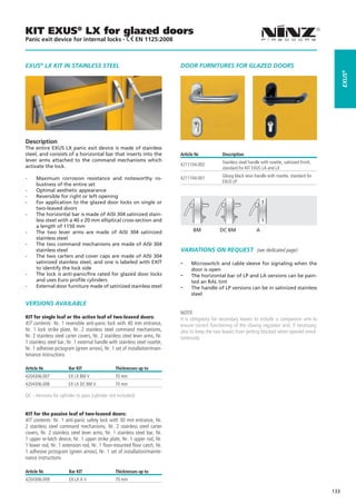 KIT EXUS® LX for glazed doors
Panic exit device for internal locks -                       EN 1125:2008



EXUS® LX KIT IN STAINLESS STEEL                                              DOOR FURNITURES FOR GLAZED DOORS




                                                                                                                                                                   EXUS®
Description
The entire EXUS LX panic exit device is made of stainless
steel, and consists of a horizontal bar that inserts into the                Article Nr.          Description
lever arms attached to the command mechanisms which                                               Stainless steel handle with rosette, satinized finish, 	
activate the lock.                                                           4211104.002
                                                                                                  standard for KIT EXUS LA and LX
                                                                                                  Glossy black resin handle with rosette, standard for 	
--    Maximum corrosion resistance and noteworthy ro-                        4211104.001
                                                                                                  EXUS LP
      bustness of the entire set
--    Optimal aesthetic appearance
--    Reversible for right or left opening
--    For application to the glazed door locks on single or
      two-leaved doors
--    The horizontal bar is made of AISI 304 satinized stain-
      less steel with a 40 x 20 mm elliptical cross-section and
      a length of 1150 mm
--    The two lever arms are made of AISI 304 satinized                             BM	          DC BM 	              A
      stainless steel
--    The two command mechanisms are made of AISI 304
      stainless steel                                                        Variations on request (see dedicated page)
--    The two carters and cover caps are made of AISI 304
      satinized stainless steel, and one is labeled with EXIT                --    Microswitch and cable sleeve for signaling when the
      to identify the lock side                                                    door is open
--    The lock is anti-panic/fire rated for glazed door locks                --    The horizontal bar of LP and LA versions can be pain-
      and uses Euro profile cylinders                                              ted an RAL tint
--    External door furniture made of satinized stainless steel              --    The handle of LP versions can be in satinized stainless
                                                                                   steel
VERSIONS AVAILABLE
                                                                             NOTE
KIT for single leaf or the active leaf of two-leaved doors:                  It is obligatory for secondary leaves to include a companion arm to
KIT contents: Nr. 1 reversible anti-panic lock with 40 mm entrance,          ensure correct functioning of the closing regulator and, if necessary,
Nr. 1 lock strike plate, Nr. 2 stainless steel command mechanisms,           also to keep the two leaves from getting blocked when opened simul-
Nr. 2 stainless steel carter covers, Nr. 2 stainless steel lever arms, Nr.   taneously.
1 stainless steel bar, Nr. 1 external handle with stainless steel rosette,
Nr. 1 adhesive pictogram (green arrow), Nr. 1 set of installation/main-
tenance instructions

Article Nr.            Bar KIT                  Thicknesses up to
4204306.007            EX LX BM V               70 mm
4204306.008            EX LX DC BM V            70 mm

DC - Versions for cylinder to pass (cylinder not included)


KIT for the passive leaf of two-leaved doors:
KIT contents: Nr. 1 anti-panic safety lock with 30 mm entrance, Nr.
2 stainless steel command mechanisms, Nr. 2 stainless steel carter
covers, Nr. 2 stainless steel lever arms, Nr. 1 stainless steel bar, Nr.
1 upper re-latch device, Nr. 1 upper strike plate, Nr. 1 upper rod, Nr.
1 lower rod, Nr. 1 extension rod, Nr. 1 floor-mounted floor catch, Nr.
1 adhesive pictogram (green arrow), Nr. 1 set of installation/mainte-
nance instructions

Article Nr.            Bar KIT                  Thicknesses up to
4204306.009            EX LX A V                70 mm

                                                                                                                                                             133
 