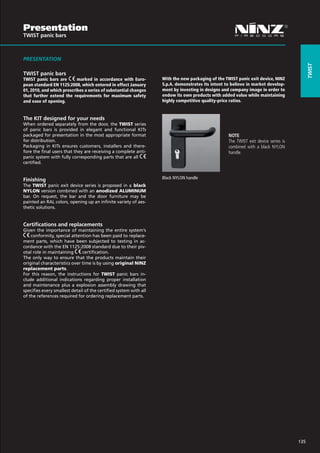 Presentation
TWIST panic bars



PRESENTATION




                                                                                                                                           Twist
TWIST panic bars
TWIST panic bars are       marked in accordance with Euro-         With the new packaging of the TWIST panic exit device, NINZ
pean standard EN 1125:2008, which entered in effect January        S.p.A. demonstrates its intent to believe in market develop-
01, 2010, and which prescribes a series of substantial changes     ment by investing in designs and company image in order to
that further extend the requirements for maximum safety            endow its own products with added value while maintaining
and ease of opening.                                               highly competitive quality-price ratios.


The KIT designed for your needs
When ordered separately from the door, the TWIST series
of panic bars is provided in elegant and functional KITs
packaged for presentation in the most appropriate format                                           NOTE
for distribution.                                                                                  The TWIST exit device series is
Packaging in KITs ensures customers, installers and there-                                         combined with a black NYLON
fore the final users that they are receiving a complete anti-                                      handle.
panic system with fully corresponding parts that are all
certified.


Finishing                                                          Black NYLON handle
The TWIST panic exit device series is proposed in a black
NYLON version combined with an anodized ALUMINUM
bar. On request, the bar and the door furniture may be
painted an RAL colors, opening up an infinite variety of aes-
thetic solutions.


Certifications and replacements
Given the importance of maintaining the entire system’s
    conformity, special attention has been paid to replace-
ment parts, which have been subjected to testing in ac-
cordance with the EN 1125:2008 standard due to their piv-
otal role in maintaining      certification.
The only way to ensure that the products maintain their
original characteristics over time is by using original NINZ
replacement parts.
For this reason, the instructions for TWIST panic bars in-
clude additional indications regarding proper installation
and maintenance plus a explosion assembly drawing that
specifies every smallest detail of the certified system with all
of the references required for ordering replacement parts.




                                                                                                                                     135
 