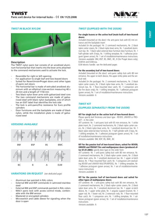 TWIST
Panic exit device for internal locks -           EN 1125:2008



TWIST IN BLACK NYLON                                            TWIST (SUPPLIED WITH THE DOOR)




                                                                                                                                                  Twist
                                                                For single leaves or the active leaf (main leaf) of two-leaved
                                                                doors:
                                                                Included (mounted on the door): the anti-panic lock with 65 mm en-
                                                                trance and the backplate insert
                                                                Included (in the package): Nr. 2 command mechanisms, Nr. 2 black
                                                                nylon carter covers, Nr. 2 black nylon lever arms, Nr. 1 anodized alumi-
                                                                num bar, Nr. 1 black nylon external door furniture door furniture, Nr. 1
                                                                half-cylinder with 3 keys, Nr. 1 drilling template, Nr. 1 adhesive picto-
                                                                gram (green arrow), Nr. 1 set of installation/maintenance instructions
                                                                Versions available: BM, BSP, BS, BMC, BC, B (for Proget doors only),
Description                                                     ELM/mt and ELM/cisa.
The TWIST nylon panic bar consists of an anodized alumi-        ELM electric handle: see the dedicated pages
num horizontal bar that inserts into the lever arms attached
to the command mechanisms used to activate the lock.            For the secondary leaf of two-leaved doors:
                                                                Included (mounted on the door): anti-panic safety lock with 80 mm
--   Reversible for right or left opening                       entrance, the upper re-latch device, the upper strike plate and the ver-
--   For application to single leaf and two-leaved doors        tical rods
--   Suited for Rever/Univer/Proget doors and other types       Included (in the package): Nr. 2 command mechanisms, Nr. 2 black
     of panic exit doors                                        nylon carter covers, Nr. 2 black nylon lever arms, Nr. 1 anodized alu-
--   The horizontal bar is made of extruded anodized alu-       minum bar, Nr. 1 floor-mounted door catch, Nr. 1 companion arm
     minum with an elliptical cross-section measuring 40 x      (for fire doors only), Nr. 1 drilling template, Nr. 1 adhesive pictogram
     20 mm and a length of 1150 mm                              (green arrow), Nr. 1 set of installation/maintenance instructions
--   Two black nylon lever arms with galvanized steel core      Versions available: A
--   The two command mechanisms are made of galva-
     nized steel with black nylon backplates, one of which
     has an EXIT label that identifies the lock side
--   The lock is anti-panic/fire resistance for Euro profile
                                                                TWIST KIT
     cylinders                                                  (SUPPLIED SEPARATELY FROM THE DOOR)
--   Door furnitures and the backplate are made of black
     nylon, while the installation plate is made of galva-
                                                                KIT for single leaf or the active leaf of two-leaved doors:
     nized steel
                                                                Please specify leaf thickness and door type - REVER, UNIVER or PRO-
                                                                GET - in the order
                                                                KIT contents: Nr. 1 anti-panic lock with 65 mm entrance, Nr. 1 strike
VERSIONS AVAILABLE                                              plate insert, Nr. 2 command mechanisms, Nr. 2 black nylon carter cov-
                                                                ers, Nr. 2 black nylon lever arms, Nr. 1 anodized aluminum bar, Nr. 1
                                                                black nylon external door furniture, Nr. 1 half-cylinder with 3 keys, Nr.
                                                                1 drilling template, Nr. 1 adhesive pictogram (green arrow), Nr. 1 set
                                                                of installation/maintenance instructions
                                                                Versions available: BM, BSP, BS, BMC, BC
                                                           	
      BM	           BSP	          BS		         BMC              KIT for the passive leaf of two-leaved doors, suited for REVER,
                                                                UNIVER and PROGET fire and multipurpose doors (produced af-
                                                                ter 01.01.2005): specify door type on the order form
                                                                KIT contents: Nr. 1 anti-panic safety lock with 80 mm entrance, Nr.
                                                                2 command mechanisms, Nr. 2 black nylon carter covers, Nr. 2 black
                                                                nylon lever arms, Nr. 1 anodized aluminum bar, Nr. 1 upper re-latch
                                                                device, Nr. 1 floor-mounted floor catch, Nr. 1 companion arm (exclud-
                                                                ing REVER and UNIVER MULTIPURPOSE), Nr. 1 drilling template, Nr.
       BC            B	            A	          ELM
                                                                1 adhesive pictogram (green arrow), Nr. 1 set of installation/mainte-
                                                                nance instructions
                                                                Versions available: A
VARIATIONS ON REQUEST (see dedicated page)
                                                                KIT for the passive leaf of two-leaved doors and suited for
--   Aluminum bar painted in RAL colors                         other types of multipurpose doors:
--   External BM and BSP commands in satinized stainless        KIT contents: Nr. 1 anti-panic safety lock with 80 mm entrance, Nr.
     steel                                                      2 command mechanisms, Nr. 2 black nylon carter covers, Nr. 2 black
--   External BM and BSP commands painted in RAL colors         nylon lever arms, Nr. 1 anodized aluminum bar, Nr. 1 upper re-latch
--   MAC1 panic lock with access control mode, combin-          device, Nr. 1 upper strike plate, Nr. 1 angular support bracket, Nr. 1
     able with the BM version                                   upper rod, Nr. 1 lower rod, Nr. 2 extension rods, Nr. 1 floor-mounted
--   Mastered or encrypted cylinders                            floor catch, Nr. 1 companion arm, Nr. 1 drilling template, Nr. 1 ad-
--   Microswitch and cable sleeve for signaling when the        hesive pictogram (green arrow), Nr. 1 set of installation/maintenance
     door is open                                               instructions
                                                                Versions available: A



                                                                                                                                            137
 