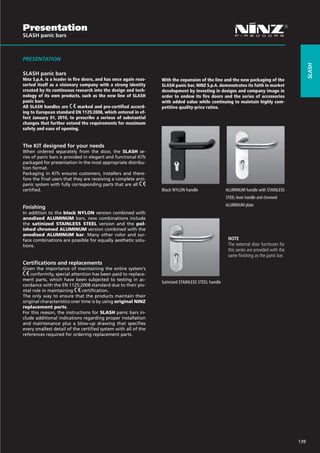 Presentation
SLASH panic bars



PRESENTATION




                                                                                                                                                slash
SLASH panic bars
Ninz S.p.A. is a leader in fire doors, and has once again reas-   With the expansion of the line and the new packaging of the
serted itself as a visionary company with a strong identity       SLASH panic bar, NINZ S.p.A. demonstrates its faith in market
created by its continuous research into the design and tech-      development by investing in designs and company image in
nology of its own products, such as the new line of SLASH         order to endow its fire doors and the series of accessories
panic bars.                                                       with added value while continuing to maintain highly com-
All SLASH handles are         marked and pre-certified accord-    petitive quality-price ratios.
ing to European standard EN 1125:2008, which entered in ef-
fect January 01, 2010, to prescribe a serious of substantial
changes that further extend the requirements for maximum
safety and ease of opening.


The KIT designed for your needs
When ordered separately from the door, the SLASH se-
ries of panic bars is provided in elegant and functional KITs
packaged for presentation in the most appropriate distribu-
tion format.
Packaging in KITs ensures customers, installers and there-
fore the final users that they are receiving a complete anti-
panic system with fully corresponding parts that are all
certified.                                                        Black NYLON handle                 ALUMINUM handle with STAINLESS	
                                                                  			                                STEEL lever handle and chromed
                                                                  			                                ALUMINUM plate
Finishing
In addition to the black NYLON version combined with
anodized ALUMINUM bars, new combinations include
the satinized STAINLESS STEEL version and the pol-
ished chromed ALUMINUM version combined with the
anodized ALUMINUM bar. Many other color and sur-
face combinations are possible for equally aesthetic solu-                                            NOTE
tions.                                                                                                The external door furnitures for
                                                                                                      this series are provided with the
                                                                                                      same finishing as the panic bar.
Certifications and replacements
Given the importance of maintaining the entire system’s
    conformity, special attention has been paid to replace-
ment parts, which have been subjected to testing in ac-
                                                                  Satinized STAINLESS STEEL handle
cordance with the EN 1125:2008 standard due to their piv-
otal role in maintaining      certification.
The only way to ensure that the products maintain their
original characteristics over time is by using original NINZ
replacement parts.
For this reason, the instructions for SLASH panic bars in-
clude additional indications regarding proper installation
and maintenance plus a blow-up drawing that specifies
every smallest detail of the certified system with all of the
references required for ordering replacement parts.




                                                                                                                                          139
 