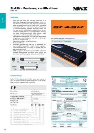SLASH - Features, certiﬁcations
              Panic bar



              FEaTURES
SLaSH




              --     Panic bar that stands out from the others due to its
                     particular design and the rounded shapes of the car-
                     ters. This characteristic not only improves aesthetic ap-
                     peal, but it also eliminates any risk of injury during use
              --     Available in different color and surface combinations,
                     in satinized stainless steel for the cover carters and
                     the bar, or with polished chromed aluminum carters
                     and anodized aluminum bar, and then there is always
                     the classic combination that is still in fashion - black
                     nylon carters with anodized aluminum bar
              --     Certified for internal locks with a 65 mm entrance for
                     single leaves or active leaves, and with an 80 mm en-             Also suited for doors with classifications up to:
                     trance for passive leaves
              --     Reversible for Right or Left mounting                REI 30       REI 60EI2120                smoke resistant 90
                                                                                                                               REI
              --     Protrusion 75 mm
              --     Proposed together with the door or separately in a
                     complete KIT packaged in a single black/orange box
              --     Label applied to the packaging to identify the pro-
                     duct’s characteristics
              --     Wide range of customizations: colored bar, colored or
                     stainless steel handles, lock with access control me-
                     chanisms, special encrypted or mastered cylinders


              •-
                               60




              •- 75
                  W
                               27                                            110
                                                40




                                                       max. 1354
                                                               55
                   reduced
                    version
                       (AR)         ALU max. 400, S.STEEL max. 434



              CERTIFICaTION

              Suited for one-leaved doors or the active and passive le-
              aves of two-leaved doors with dimensions up to 1350 x
              2880 mm/leaf, masses of 300 kg/leaf.




              Denomination                             SLASH PANIC BAR

              Manufacturer                             Ninz S.p.A. Corso Trento, 2/A
                                                       I-38061 ALA (TN)/ITALY
              Year application trademark               08
              Nr. and year of the standard             EN 1125:2008
              Certifying body                          0425
              CE certificate Nr.                       1308-CPD-2007
              Classification                           377B1322BA

              1st    Category of use very frequent
              2nd    Durability 200.000 cycles
              3rd    Door mass over 200 kg
              4th    Suitable for fire/smoke rated doors
              5th    Safety, suitable for evacuation routes
              6th    High corrosion resistance 96 h
              7th    Material safety 1000 N
              8th    Bar protrusion up to 100 mm
              9th    Activation type with touch bar
              10th   Suitable for one- or two-leaved doors


        140
 