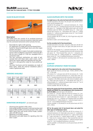 SLASH           BLACK NYLON
Panic bar for internal locks -            EN 1125:2008



SLASH IN BLACK NYLON                                             SLASH (SUPPLIED WITH THE DOOR)




                                                                                                                                                        slash
                                                                 For single leaves or the active leaf (main leaf) of two-leaved doors:
                                                                 Included (mounted on the door): the anti-panic lock with 65 mm en-
                                                                 trance and the backplate insert
                                                                 Included (in the package): Nr. 2 command mechanisms, Nr. 2 black
                                                                 nylon carter covers, Nr. 1 anodized aluminum bar with connection tube
                                                                 and spacer, Nr. 1 backplate in RAL 9006 colored nylon with internal
                                                                 installation plate (for REVER and UNIVER doors), Nr. 1 black nylon
                                                                 external door furniture, Nr. 1 half-cylinder with 3 keys, Nr. 1 drilling
                                                                 template, Nr. 1 adhesive pictogram (green arrow), Nr. 1 set of installa-
                                                                 tion/maintenance instructions
Description                                                      Versions available: BM, BSP, BS, BMC, BC, B (for Proget doors only), ELM/
The SLASH panic bar consists of an anodized aluminum             mt and ELM/cisa.
horizontal bar and an internal connection tube that inserts      ELM electric handle: see the dedicated pages
into the command mechanisms which activate the lock.
                                                                 For the secondary leaf of two-leaved doors:
--   Reversible for right or left opening                        Included (mounted on the door): anti-panic safety lock with 80 mm
--   For application to single leaf and two-leaved doors         entrance, the upper re-latch device, the upper strike plate and the ver-
--   Suited for Rever/Univer/Proget doors and other types        tical rods
     of panic exit doors                                         Included (in the package): Nr. 2 command mechanisms, Nr. 2 black
--   The horizontal bar is made of extruded anodized alu-        nylon carter covers, Nr. 1 anodized aluminum bar with connection tube
     minum with an elliptical cross-section measuring 40 x       and spacer, Nr. 1 floor-mounted floor catch, Nr. 1 companion arm
     20 mm and a length of 1150 mm, equipped with a              (for fire doors only), Nr. 1 drilling template, Nr. 1 adhesive pictogram
     connection tube                                             (green arrow), Nr. 1 set of installation/maintenance instructions
--   The two command mechanisms are made of gal-                 Versions available: A, AR (reduced) for secondary leaves with FM L2
     vanized steel with black nylon carter covers, one of        width ≤ 500mm
     which has a green label that identifies the lock side
--   The lock is anti-panic/fire rated for Euro profile cyl-
     inders                                                      SLASH KIT
--   The door furnitures and the backplate are made of
     black nylon, while the internal installation plate is       (SUPPLIED SEPARATELY FROM THE DOOR)
     made of galvanized steel
                                                                 KIT for single leaf or the active leaf of two-leaved doors:
                                                                 Please specify leaf thickness and door type - REVER, UNIVER or PRO-
                                                                 GET - in the order
VERSIONS AVAILABLE                                               KIT contents: Nr. 1 anti-panic lock with 65 mm entrance, Nr. 1 strike
                                                                 plate insert, Nr. 2 command mechanisms, Nr. 2 black nylon carter cov-
                                                                 ers, Nr. 1 anodized aluminum bar with connection tube and spacer, Nr.
                                                                 1 backplate in RAL 9006 colored nylon with internal installation plate,
                                                                 Nr. 1 black nylon door furniture, Nr. 1 half-cylinder with 3 keys, Nr. 1
                                                                 drilling template, Nr. 1 adhesive pictogram (green arrow), Nr. 1 set of
                                                             	   installation/maintenance instructions
      BM	              BSP	         BS	         BMC              Versions available: BM, BSP, BS, BMC, BC

                                                                 KIT for the passive leaf of two-leaved doors, suited for REVER,
                                                                 UNIVER and PROGET fire and multipurpose doors (produced af-
                                                                 ter 01.01.2005): specify door type on the order form
                                                                 KIT contents: Nr. 1 anti-panic safety lock with 80 mm entrance, Nr. 2 com-
                                                                 mand mechanisms, Nr. 2 black nylon carter covers, Nr. 1 anodized aluminum
       BC         B	          A	          AR        ELM          bar with connection tube and spacer, Nr. 1 upper re-latch device, Nr. 1 floor-
                                                                 mounted floor catch, Nr. 1 companion arm (excluding REVER and UNIVER
                                                                 MULTIPURPOSE), Nr. 1 drilling template, Nr. 1 adhesive pictogram (green ar-
                                                                 row), Nr. 1 set of installation/maintenance instructions
VARIATIONS ON REQUEST (see dedicated page)                       Versions available: A, AR (reduced) for use with passive leaves with FM L2
                                                                 width ≤ 500mm
--   Aluminum bar painted in RAL colors
--   External BM and BSP commands in satinized stainless steel   KIT for the passive leaf of two-leaved doors and suited for
--   External BM and BSP commands painted in RAL colors          other types of multipurpose doors:
--   MAC1 panic lock with access control mode, combin-           KIT contents: Nr. 1 anti-panic safety lock with 80 mm entrance, Nr. 2
     able with BM versions                                       command mechanisms, Nr. 2 black nylon carter covers, Nr. 1 anodized alu-
--   Mastered or encoded cylinders                               minum bar with connection tube and spacer, Nr. 1 upper re-latch device,
--   Microswitch and cable sleeve for signaling when the         Nr. 1 upper strike plate, Nr. 1 angular support bracket, Nr. 1 upper rod,
     door is open                                                Nr. 1 lower rod, Nr. 2 extension rods, Nr. 1 floor-mounted floor catch, Nr.
                                                                 1 companion arm, Nr. 1 drilling template, Nr. 1 adhesive pictogram (green
                                                                 arrow), Nr. 1 set of installation/maintenance instructions
                                                                 Versions available: A, AR (reduced) for use with passive leaves with FM L2
                                                                 width ≤ 500mm

                                                                                                                                                  141
 